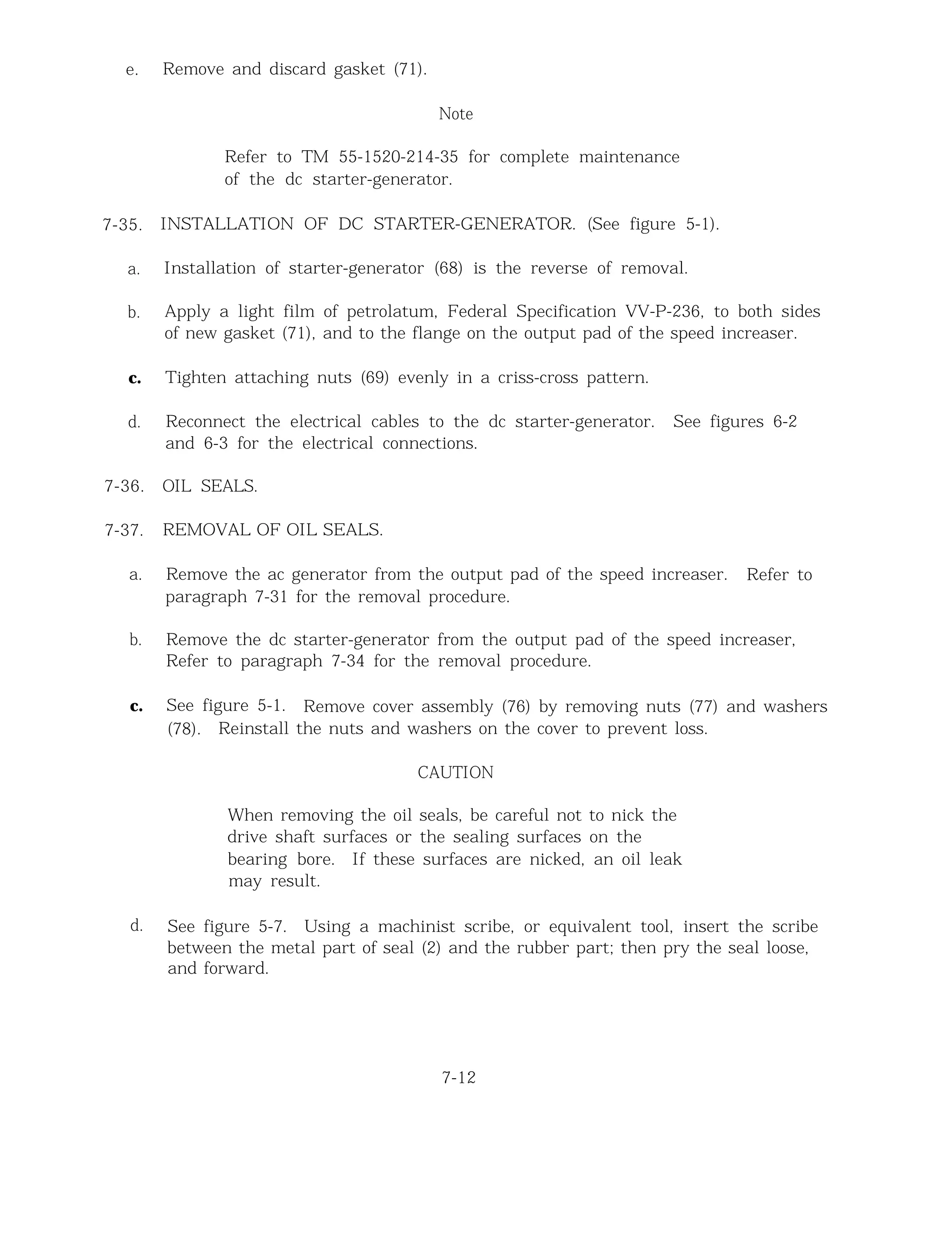 e. Remove and discard gasket (71).
7-35.
a.
b.
c.
d.
7-36.
7-37.
a.
b.
c.
d.
Note
Refer to TM 55-1520-214-35 for complete maintenance
of the dc starter-generator.
INSTALLATION OF DC STARTER-GENERATOR. (See figure 5-1).
Installation of starter-generator (68) is the reverse of removal.
Apply a light film of petrolatum, Federal Specification VV-P-236, to both sides
of new gasket (71), and to the flange on the output pad of the speed increaser.
Tighten attaching nuts (69) evenly in a criss-cross pattern.
Reconnect the electrical cables to the dc starter-generator. See figures 6-2
and 6-3 for the electrical connections.
OIL SEALS.
REMOVAL OF OIL SEALS.
Remove the ac generator from the output pad of the speed increaser. Refer to
paragraph 7-31 for the removal procedure.
Remove the dc starter-generator from the output pad of the speed increaser,
Refer to paragraph 7-34 for the removal procedure.
See figure 5-1. Remove cover assembly (76) by removing nuts (77) and washers
(78). Reinstall the nuts and washers on the cover to prevent loss.
CAUTION
When removing the oil seals, be careful not to nick the
drive shaft surfaces or the sealing surfaces on the
bearing bore. If these surfaces are nicked, an oil leak
may result.
See figure 5-7. Using a machinist scribe, or equivalent tool, insert the scribe
between the metal part of seal (2) and the rubber part; then pry the seal loose,
and forward.
7-12
 
