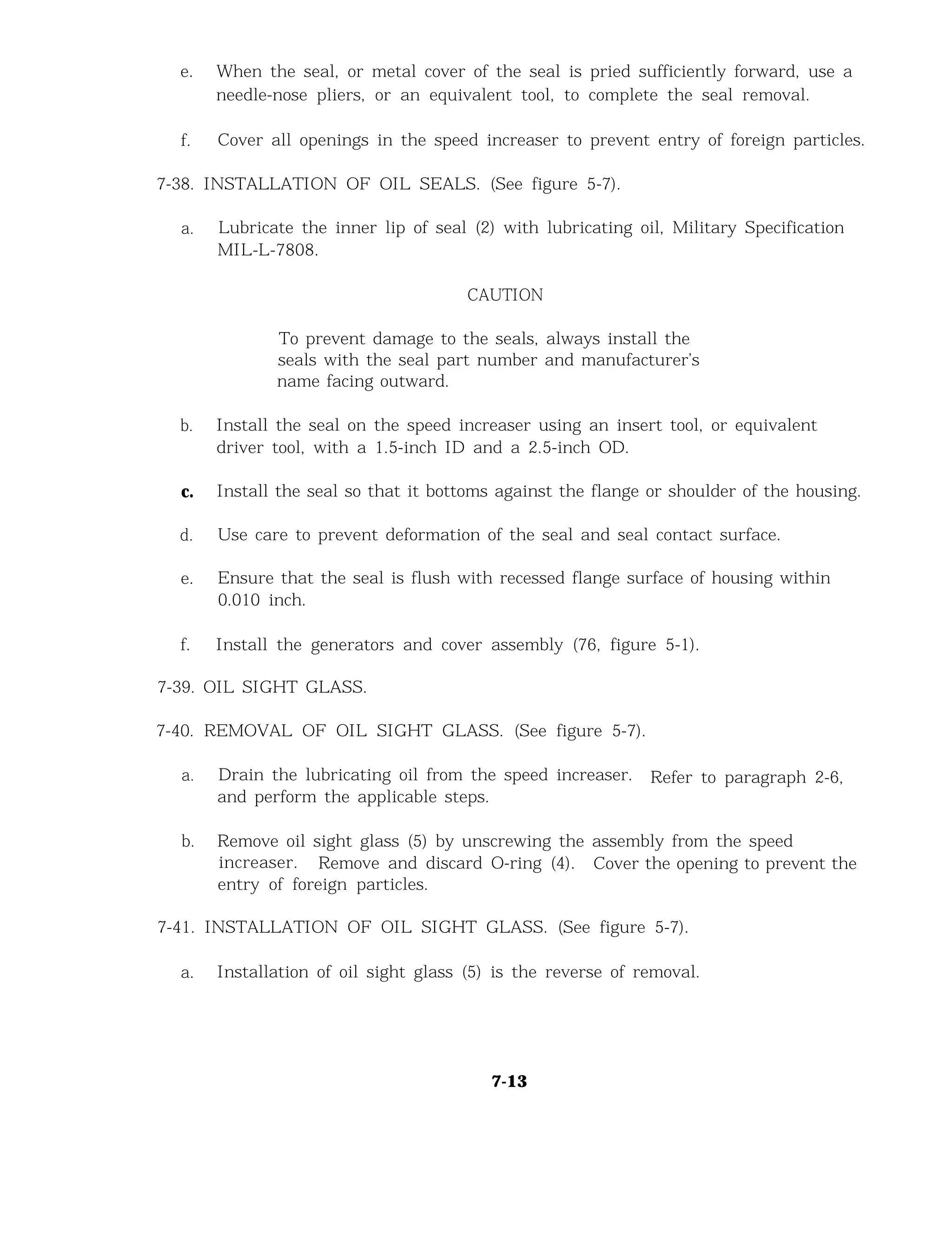 e. When the seal, or metal cover of the seal is pried sufficiently forward, use a
needle-nose pliers, or an equivalent tool, to complete the seal removal.
f. Cover all openings in the speed increaser to prevent entry of foreign particles.
7-38. INSTALLATION OF OIL SEALS. (See figure 5-7).
a. Lubricate the inner lip of seal (2) with lubricating oil, Military Specification
MIL-L-7808.
CAUTION
To prevent damage to the seals, always install the
seals with the seal part number and manufacturer’s
name facing outward.
b. Install the seal on the speed increaser using an insert tool, or equivalent
driver tool, with a 1.5-inch ID and a 2.5-inch OD.
c. Install the seal so that it bottoms against the flange or shoulder of the housing.
d. Use care to prevent deformation of the seal and seal contact surface.
e. Ensure that the seal is flush with recessed flange surface of housing within
0.010 inch.
f. Install the generators and cover assembly (76, figure 5-1).
7-39. OIL SIGHT GLASS.
7-40. REMOVAL OF OIL SIGHT GLASS. (See figure 5-7).
a. Drain the lubricating oil from the speed increaser. Refer to paragraph 2-6,
and perform the applicable steps.
b. Remove oil sight glass (5) by unscrewing the assembly from the speed
increaser. Remove and discard O-ring (4). Cover the opening to prevent the
entry of foreign particles.
7-41. INSTALLATION OF OIL SIGHT GLASS. (See figure 5-7).
a. Installation of oil sight glass (5) is the reverse of removal.
7-13
 