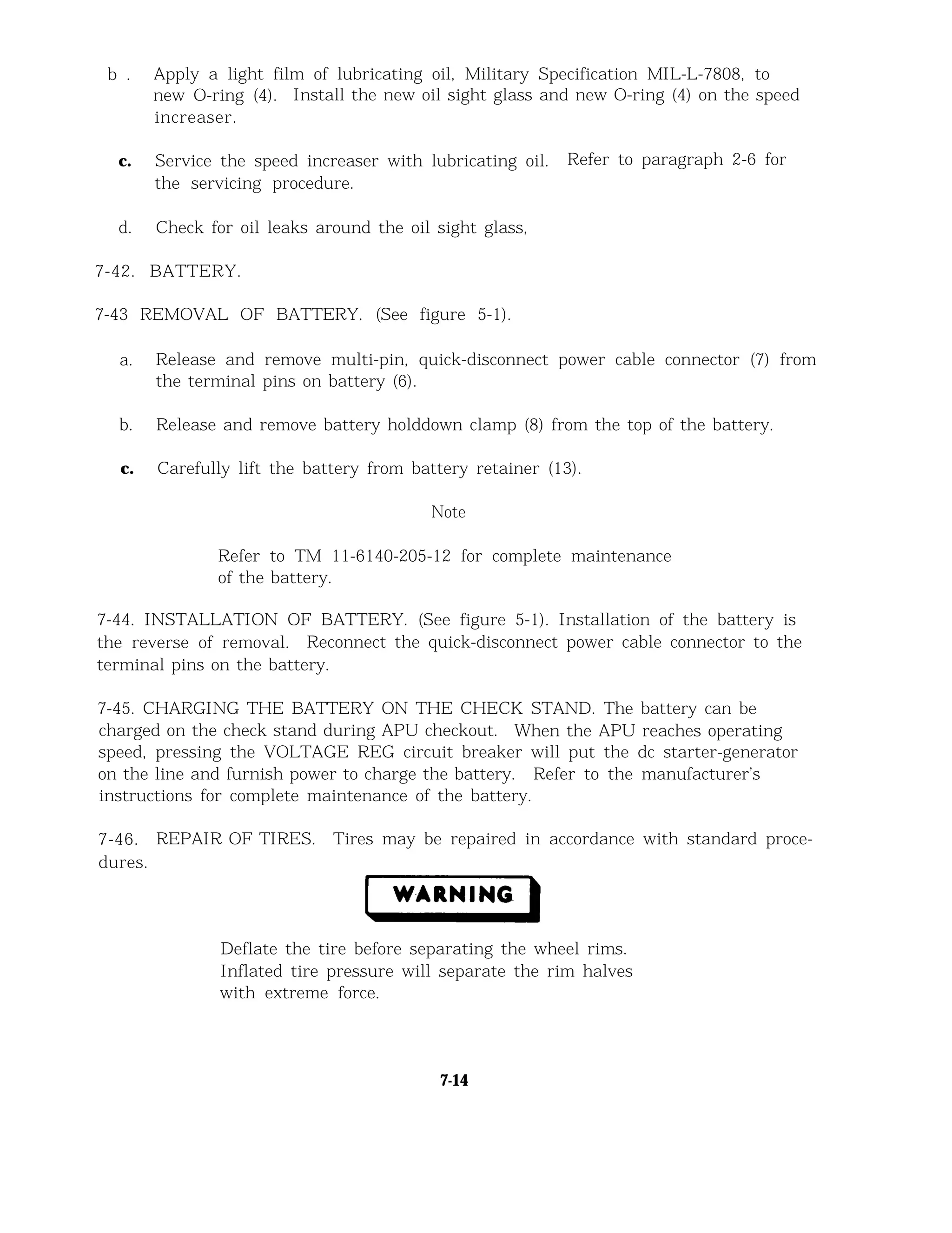 b . Apply a light film of lubricating oil, Military Specification MIL-L-7808, to
new O-ring (4). Install the new oil sight glass and new O-ring (4) on the speed
increaser.
c. Service the speed increaser with lubricating oil. Refer to paragraph 2-6 for
the servicing procedure.
d. Check for oil leaks around the oil sight glass,
7-42. BATTERY.
7-43 REMOVAL OF BATTERY. (See figure 5-1).
a. Release and remove multi-pin, quick-disconnect power cable connector (7) from
the terminal pins on battery (6).
b. Release and remove battery holddown clamp (8) from the top of the battery.
c. Carefully lift the battery from battery retainer (13).
Note
Refer to TM 11-6140-205-12 for complete maintenance
of the battery.
7-44. INSTALLATION OF BATTERY. (See figure 5-1). Installation of the battery is
the reverse of removal. Reconnect the quick-disconnect power cable connector to the
terminal pins on the battery.
7-45. CHARGING THE BATTERY ON THE CHECK STAND. The battery can be
charged on the check stand during APU checkout. When the APU reaches operating
speed, pressing the VOLTAGE REG circuit breaker will put the dc starter-generator
on the line and furnish power to charge the battery. Refer to the manufacturer’s
instructions for complete maintenance of the battery.
7-46. REPAIR OF TIRES. Tires may be repaired in accordance with standard proce-
dures.
Deflate the tire before separating the wheel rims.
Inflated tire pressure will separate the rim halves
with extreme force.
7-14
 