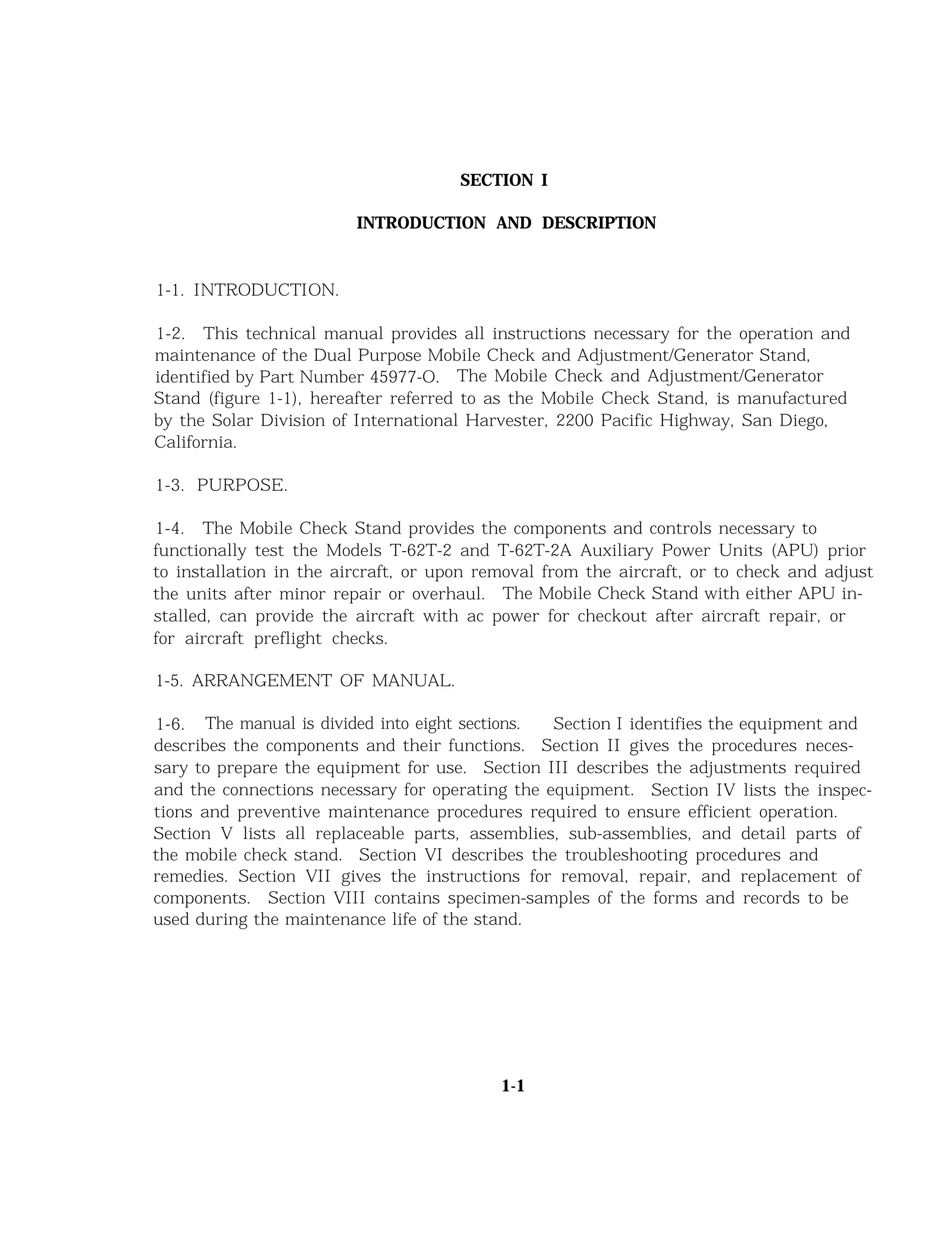 SECTION I
INTRODUCTION AND DESCRIPTION
1-1. INTRODUCTION.
1-2. This technical manual provides all instructions necessary for the operation and
maintenance of the Dual Purpose Mobile Check and Adjustment/Generator Stand,
identified by Part Number 45977-O. The Mobile Check and Adjustment/Generator
Stand (figure 1-1), hereafter referred to as the Mobile Check Stand, is manufactured
by the Solar Division of International Harvester, 2200 Pacific Highway, San Diego,
California.
1-3. PURPOSE.
1-4. The Mobile Check Stand provides the components and controls necessary to
functionally test the Models T-62T-2 and T-62T-2A Auxiliary Power Units (APU) prior
to installation in the aircraft, or upon removal from the aircraft, or to check and adjust
the units after minor repair or overhaul. The Mobile Check Stand with either APU in-
stalled, can provide the aircraft with ac power for checkout after aircraft repair, or
for aircraft preflight checks.
1-5. ARRANGEMENT OF MANUAL.
1-6. The manual is divided into eight sections. Section I identifies the equipment and
describes the components and their functions. Section II gives the procedures neces-
sary to prepare the equipment for use. Section III describes the adjustments required
and the connections necessary for operating the equipment. Section IV lists the inspec-
tions and preventive maintenance procedures required to ensure efficient operation.
Section V lists all replaceable parts, assemblies, sub-assemblies, and detail parts of
the mobile check stand. Section VI describes the troubleshooting procedures and
remedies. Section VII gives the instructions for removal, repair, and replacement of
components. Section VIII contains specimen-samples of the forms and records to be
used during the maintenance life of the stand.
1-1
 