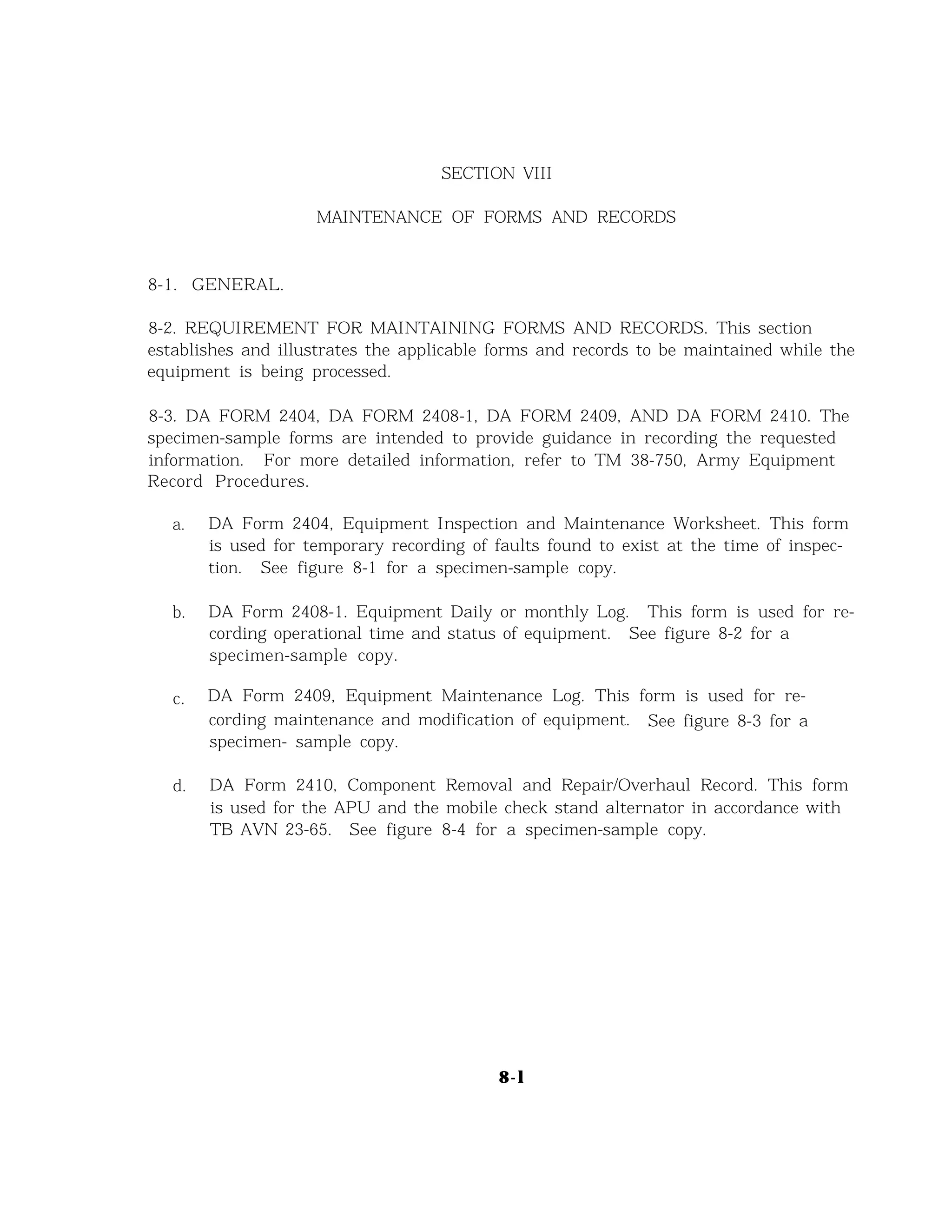 SECTION VIII
MAINTENANCE OF FORMS AND RECORDS
8-1. GENERAL.
8-2. REQUIREMENT FOR MAINTAINING FORMS AND RECORDS. This section
establishes and illustrates the applicable forms and records to be maintained while the
equipment is being processed.
8-3. DA FORM 2404, DA FORM 2408-1, DA FORM 2409, AND DA FORM 2410. The
specimen-sample forms are intended to provide guidance in recording the requested
information. For more detailed information, refer to TM 38-750, Army Equipment
Record Procedures.
a.
b.
c.
d.
DA Form 2404, Equipment Inspection and Maintenance Worksheet. This form
is used for temporary recording of faults found to exist at the time of inspec-
tion. See figure 8-1 for a specimen-sample copy.
DA Form 2408-1. Equipment Daily or monthly Log. This form is used for re-
cording operational time and status of equipment. See figure 8-2 for a
specimen-sample copy.
DA Form 2409, Equipment Maintenance Log. This form is used for re-
cording maintenance and modification of equipment. See figure 8-3 for a
specimen- sample copy.
DA Form 2410, Component Removal and Repair/Overhaul Record. This form
is used for the APU and the mobile check stand alternator in accordance with
TB AVN 23-65. See figure 8-4 for a specimen-sample copy.
8-l
 