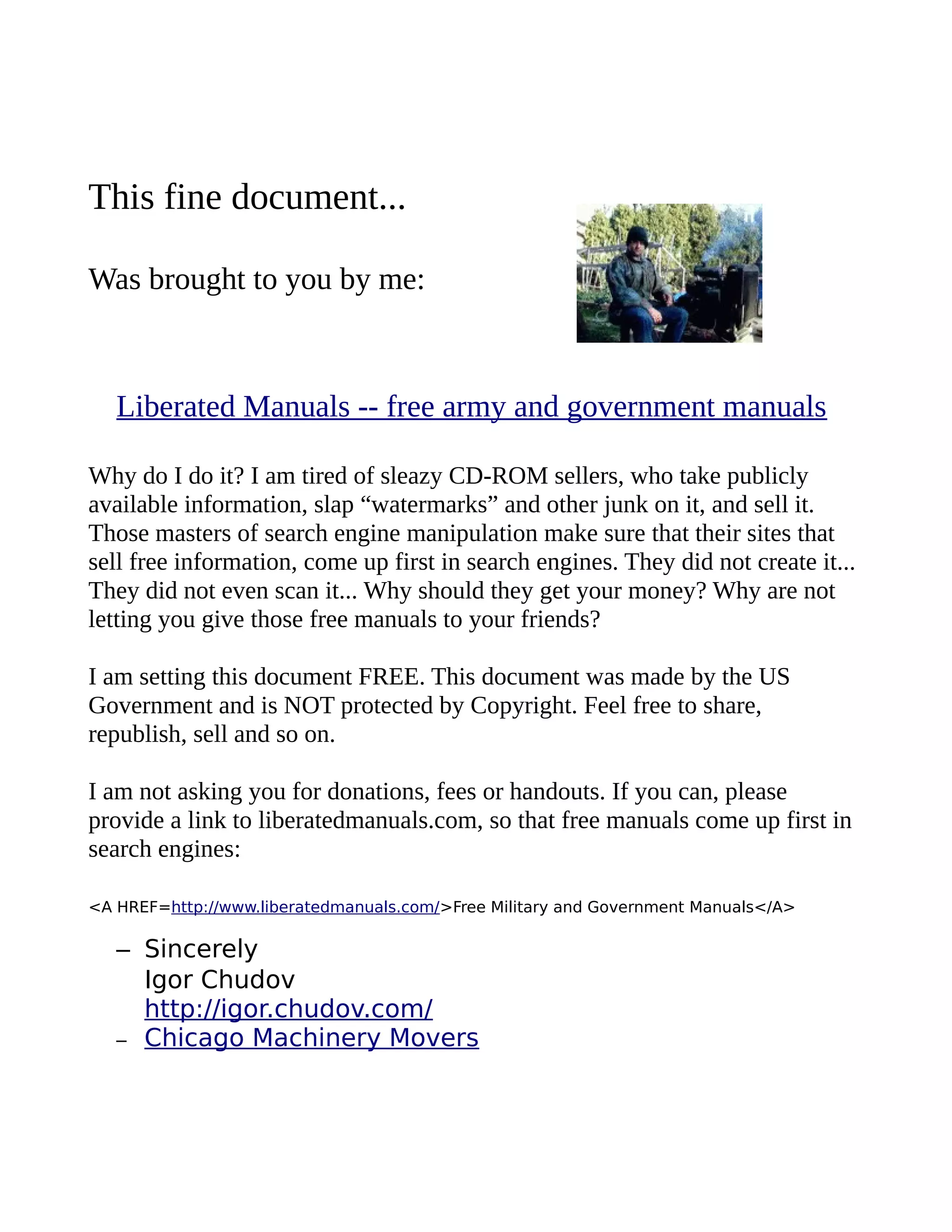 This fine document...
Was brought to you by me:
Liberated Manuals -- free army and government manuals
Why do I do it? I am tired of sleazy CD-ROM sellers, who take publicly
available information, slap “watermarks” and other junk on it, and sell it.
Those masters of search engine manipulation make sure that their sites that
sell free information, come up first in search engines. They did not create it...
They did not even scan it... Why should they get your money? Why are not
letting you give those free manuals to your friends?
I am setting this document FREE. This document was made by the US
Government and is NOT protected by Copyright. Feel free to share,
republish, sell and so on.
I am not asking you for donations, fees or handouts. If you can, please
provide a link to liberatedmanuals.com, so that free manuals come up first in
search engines:
<A HREF=http://www.liberatedmanuals.com/>Free Military and Government Manuals</A>
– Sincerely
Igor Chudov
http://igor.chudov.com/
– Chicago Machinery Movers
 