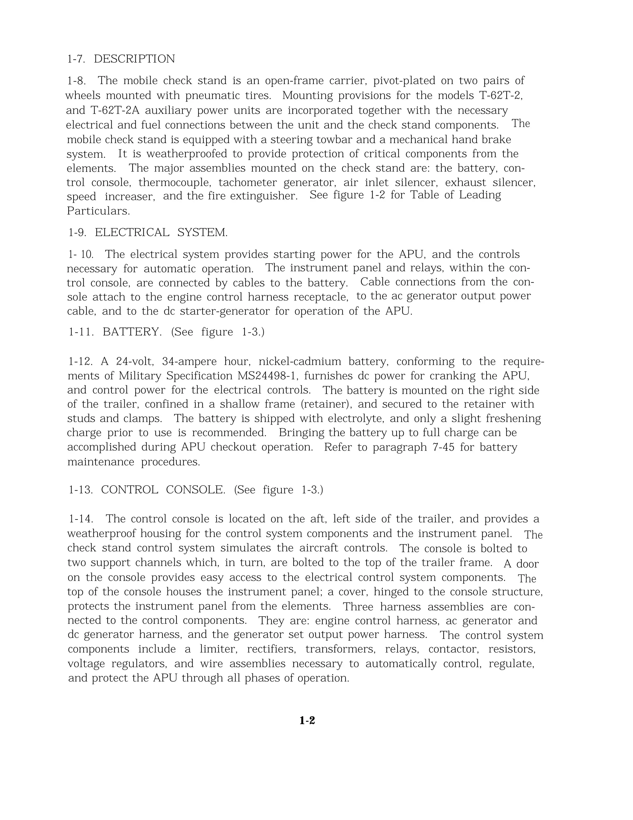 1-7. DESCRIPTION
1-8. The mobile check stand is an open-frame carrier, pivot-plated on two pairs of
wheels mounted with pneumatic tires. Mounting provisions for the models T-62T-2,
and T-62T-2A auxiliary power units are incorporated together with the necessary
electrical and fuel connections between the unit and the check stand components. The
mobile check stand is equipped with a steering towbar and a mechanical hand brake
system. It is weatherproofed to provide protection of critical components from the
elements. The major assemblies mounted on the check stand are: the battery, con-
trol console, thermocouple, tachometer generator, air inlet silencer, exhaust silencer,
speed increaser, and the fire extinguisher. See figure 1-2 for Table of Leading
Particulars.
1-9. ELECTRICAL SYSTEM.
1- 10. The electrical system provides starting power for the APU, and the controls
necessary for automatic operation. The instrument panel and relays, within the con-
trol console, are connected by cables to the battery. Cable connections from the con-
sole attach to the engine control harness receptacle, to the ac generator output power
cable, and to the dc starter-generator for operation of the APU.
1-11. BATTERY. (See figure 1-3.)
1-12. A 24-volt, 34-ampere hour, nickel-cadmium battery, conforming to the require-
ments of Military Specification MS24498-1, furnishes dc power for cranking the APU,
and control power for the electrical controls. The battery is mounted on the right side
of the trailer, confined in a shallow frame (retainer), and secured to the retainer with
studs and clamps. The battery is shipped with electrolyte, and only a slight freshening
charge prior to use is recommended. Bringing the battery up to full charge can be
accomplished during APU checkout operation. Refer to paragraph 7-45 for battery
maintenance procedures.
1-13. CONTROL CONSOLE. (See figure 1-3.)
1-14. The control console is located on the aft, left side of the trailer, and provides a
weatherproof housing for the control system components and the instrument panel. The
check stand control system simulates the aircraft controls. The console is bolted to
two support channels which, in turn, are bolted to the top of the trailer frame. A door
on the console provides easy access to the electrical control system components. The
top of the console houses the instrument panel; a cover, hinged to the console structure,
protects the instrument panel from the elements. Three harness assemblies are con-
nected to the control components. They are: engine control harness, ac generator and
dc generator harness, and the generator set output power harness. The control system
components include a limiter, rectifiers, transformers, relays, contactor, resistors,
voltage regulators, and wire assemblies necessary to automatically control, regulate,
and protect the APU through all phases of operation.
1-2
 