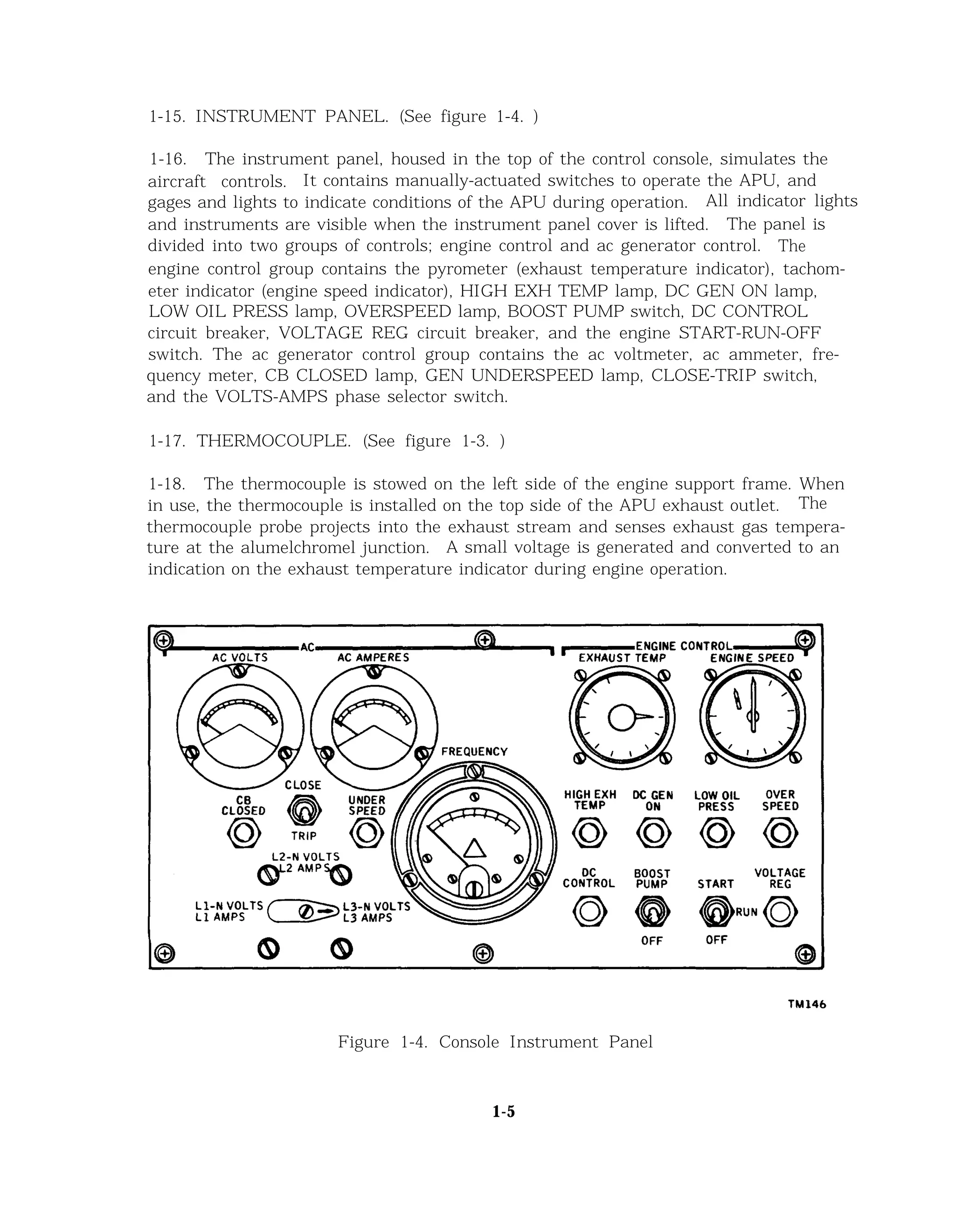 1-15. INSTRUMENT PANEL. (See figure 1-4. )
1-16. The instrument panel, housed in the top of the control console, simulates the
aircraft controls. It contains manually-actuated switches to operate the APU, and
gages and lights to indicate conditions of the APU during operation. All indicator lights
and instruments are visible when the instrument panel cover is lifted. The panel is
divided into two groups of controls; engine control and ac generator control. The
engine control group contains the pyrometer (exhaust temperature indicator), tachom-
eter indicator (engine speed indicator), HIGH EXH TEMP lamp, DC GEN ON lamp,
LOW OIL PRESS lamp, OVERSPEED lamp, BOOST PUMP switch, DC CONTROL
circuit breaker, VOLTAGE REG circuit breaker, and the engine START-RUN-OFF
switch. The ac generator control group contains the ac voltmeter, ac ammeter, fre-
quency meter, CB CLOSED lamp, GEN UNDERSPEED lamp, CLOSE-TRIP switch,
and the VOLTS-AMPS phase selector switch.
1-17. THERMOCOUPLE. (See figure 1-3. )
1-18. The thermocouple is stowed on the left side of the engine support frame. When
in use, the thermocouple is installed on the top side of the APU exhaust outlet. The
thermocouple probe projects into the exhaust stream and senses exhaust gas tempera-
ture at the alumelchromel junction. A small voltage is generated and converted to an
indication on the exhaust temperature indicator during engine operation.
Figure 1-4. Console Instrument Panel
1-5
 