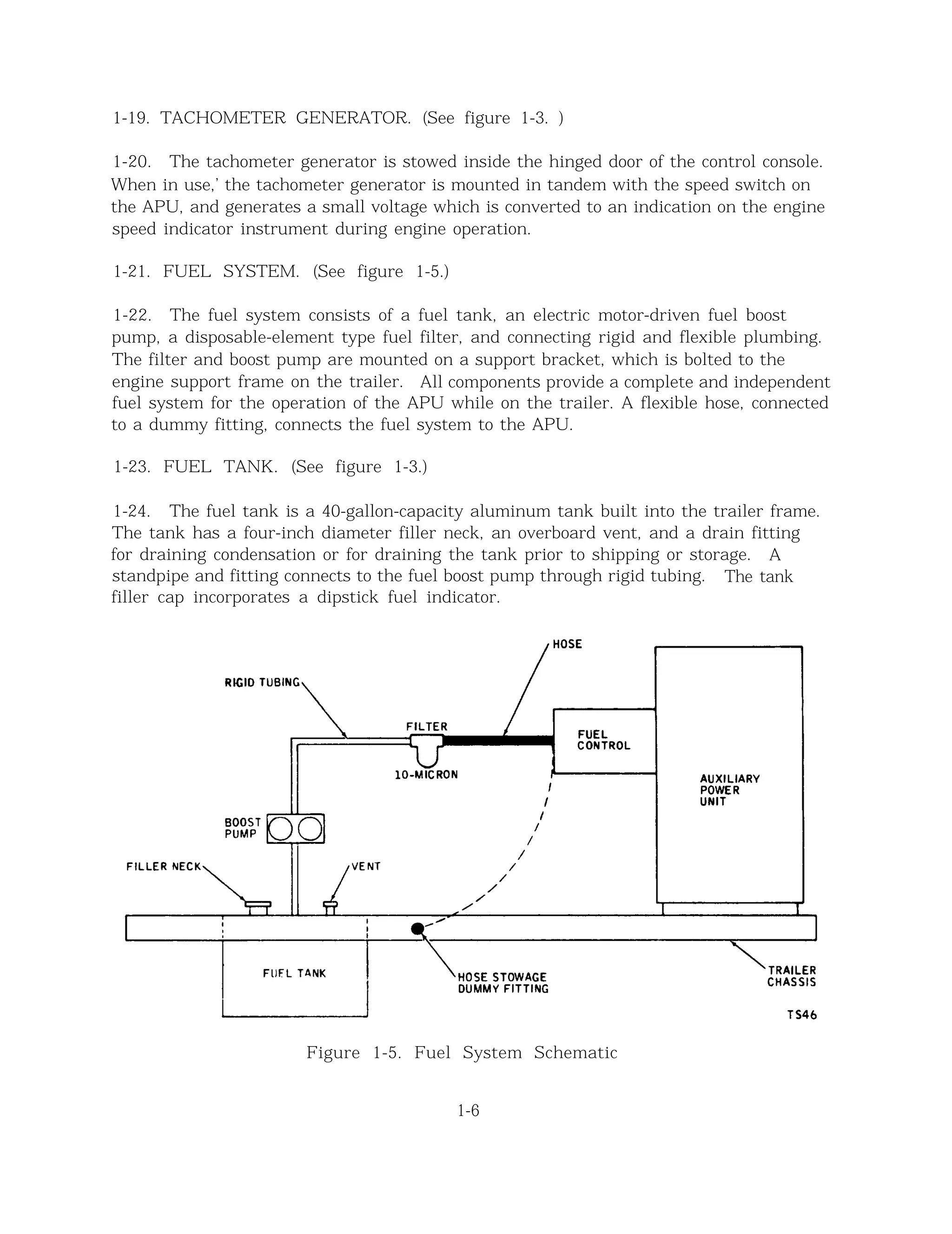 1-19. TACHOMETER GENERATOR. (See figure 1-3. )
1-20. The tachometer generator is stowed inside the hinged door of the control console.
When in use,’ the tachometer generator is mounted in tandem with the speed switch on
the APU, and generates a small voltage which is converted to an indication on the engine
speed indicator instrument during engine operation.
1-21. FUEL SYSTEM. (See figure 1-5.)
1-22. The fuel system consists of a fuel tank, an electric motor-driven fuel boost
pump, a disposable-element type fuel filter, and connecting rigid and flexible plumbing.
The filter and boost pump are mounted on a support bracket, which is bolted to the
engine support frame on the trailer. All components provide a complete and independent
fuel system for the operation of the APU while on the trailer. A flexible hose, connected
to a dummy fitting, connects the fuel system to the APU.
1-23. FUEL TANK. (See figure 1-3.)
1-24. The fuel tank is a 40-gallon-capacity aluminum tank built into the trailer frame.
The tank has a four-inch diameter filler neck, an overboard vent, and a drain fitting
for draining condensation or for draining the tank prior to shipping or storage. A
standpipe and fitting connects to the fuel boost pump through rigid tubing. The tank
filler cap incorporates a dipstick fuel indicator.
Figure 1-5. Fuel System Schematic
1-6
 