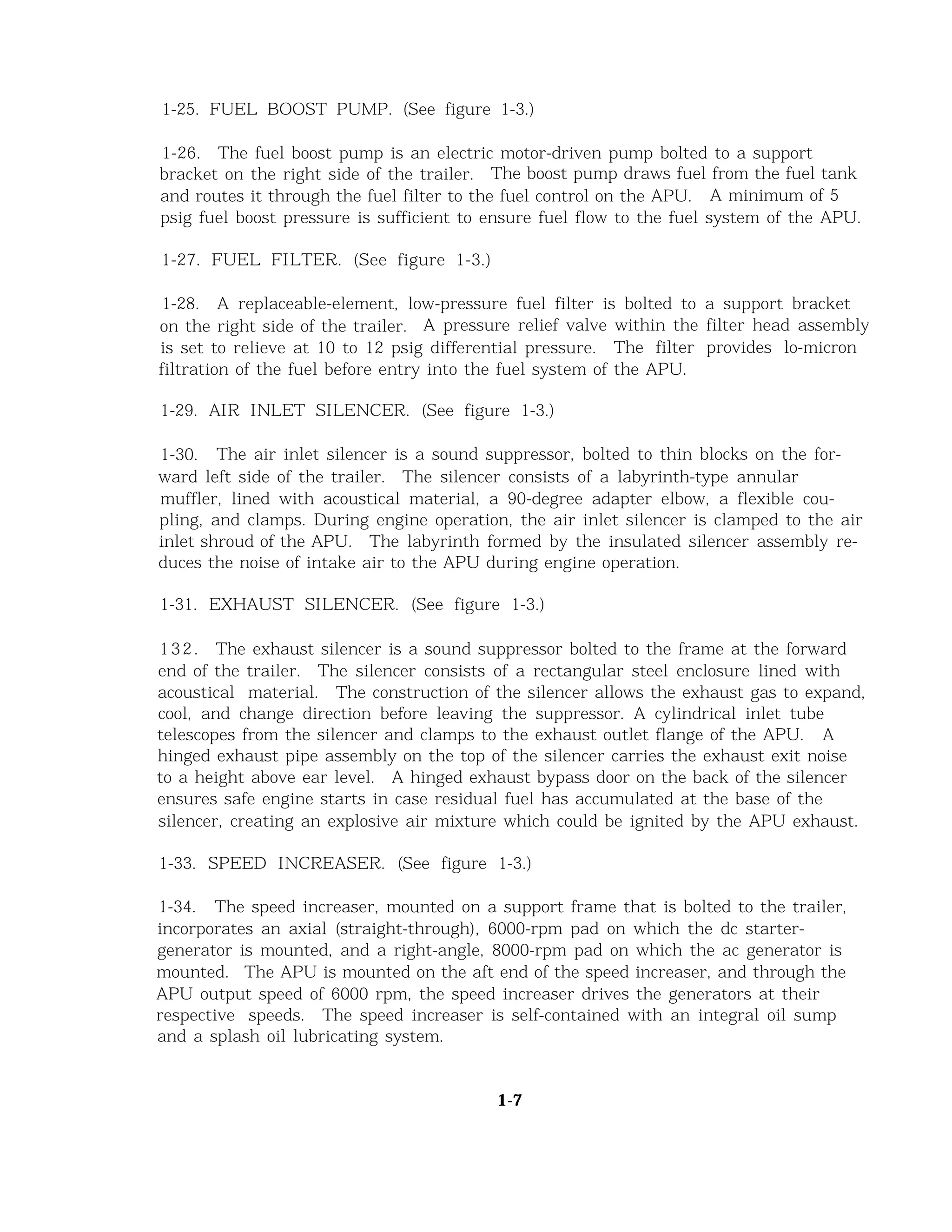 1-25. FUEL BOOST PUMP. (See figure 1-3.)
1-26. The fuel boost pump is an electric motor-driven pump bolted to a support
bracket on the right side of the trailer. The boost pump draws fuel from the fuel tank
and routes it through the fuel filter to the fuel control on the APU. A minimum of 5
psig fuel boost pressure is sufficient to ensure fuel flow to the fuel system of the APU.
1-27. FUEL FILTER. (See figure 1-3.)
1-28. A replaceable-element, low-pressure fuel filter is bolted to a support bracket
on the right side of the trailer. A pressure relief valve within the filter head assembly
is set to relieve at 10 to 12 psig differential pressure. The filter provides lo-micron
filtration of the fuel before entry into the fuel system of the APU.
1-29. AIR INLET SILENCER. (See figure 1-3.)
1-30. The air inlet silencer is a sound suppressor, bolted to thin blocks on the for-
ward left side of the trailer. The silencer consists of a labyrinth-type annular
muffler, lined with acoustical material, a 90-degree adapter elbow, a flexible cou-
pling, and clamps. During engine operation, the air inlet silencer is clamped to the air
inlet shroud of the APU. The labyrinth formed by the insulated silencer assembly re-
duces the noise of intake air to the APU during engine operation.
1-31. EXHAUST SILENCER. (See figure 1-3.)
132. The exhaust silencer is a sound suppressor bolted to the frame at the forward
end of the trailer. The silencer consists of a rectangular steel enclosure lined with
acoustical material. The construction of the silencer allows the exhaust gas to expand,
cool, and change direction before leaving the suppressor. A cylindrical inlet tube
telescopes from the silencer and clamps to the exhaust outlet flange of the APU. A
hinged exhaust pipe assembly on the top of the silencer carries the exhaust exit noise
to a height above ear level. A hinged exhaust bypass door on the back of the silencer
ensures safe engine starts in case residual fuel has accumulated at the base of the
silencer, creating an explosive air mixture which could be ignited by the APU exhaust.
1-33. SPEED INCREASER. (See figure 1-3.)
1-34. The speed increaser, mounted on a support frame that is bolted to the trailer,
incorporates an axial (straight-through), 6000-rpm pad on which the dc starter-
generator is mounted, and a right-angle, 8000-rpm pad on which the ac generator is
mounted. The APU is mounted on the aft end of the speed increaser, and through the
APU output speed of 6000 rpm, the speed increaser drives the generators at their
respective speeds. The speed increaser is self-contained with an integral oil sump
and a splash oil lubricating system.
1-7
 