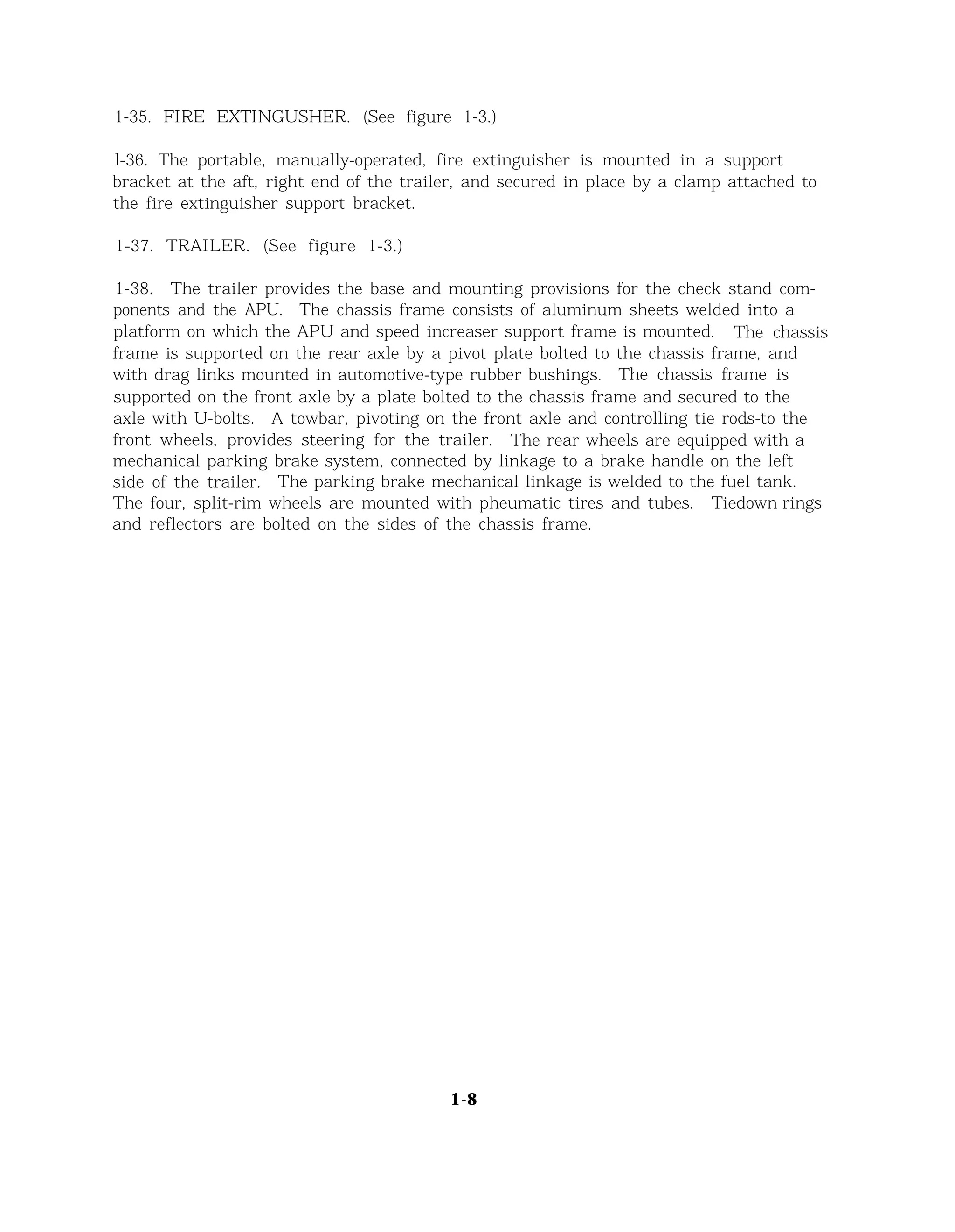 1-35. FIRE EXTINGUSHER. (See figure 1-3.)
l-36. The portable, manually-operated, fire extinguisher is mounted in a support
bracket at the aft, right end of the trailer, and secured in place by a clamp attached to
the fire extinguisher support bracket.
1-37. TRAILER. (See figure 1-3.)
1-38. The trailer provides the base and mounting provisions for the check stand com-
ponents and the APU. The chassis frame consists of aluminum sheets welded into a
platform on which the APU and speed increaser support frame is mounted. The chassis
frame is supported on the rear axle by a pivot plate bolted to the chassis frame, and
with drag links mounted in automotive-type rubber bushings. The chassis frame is
supported on the front axle by a plate bolted to the chassis frame and secured to the
axle with U-bolts. A towbar, pivoting on the front axle and controlling tie rods-to the
front wheels, provides steering for the trailer. The rear wheels are equipped with a
mechanical parking brake system, connected by linkage to a brake handle on the left
side of the trailer. The parking brake mechanical linkage is welded to the fuel tank.
The four, split-rim wheels are mounted with pheumatic tires and tubes. Tiedown rings
and reflectors are bolted on the sides of the chassis frame.
1-8
 