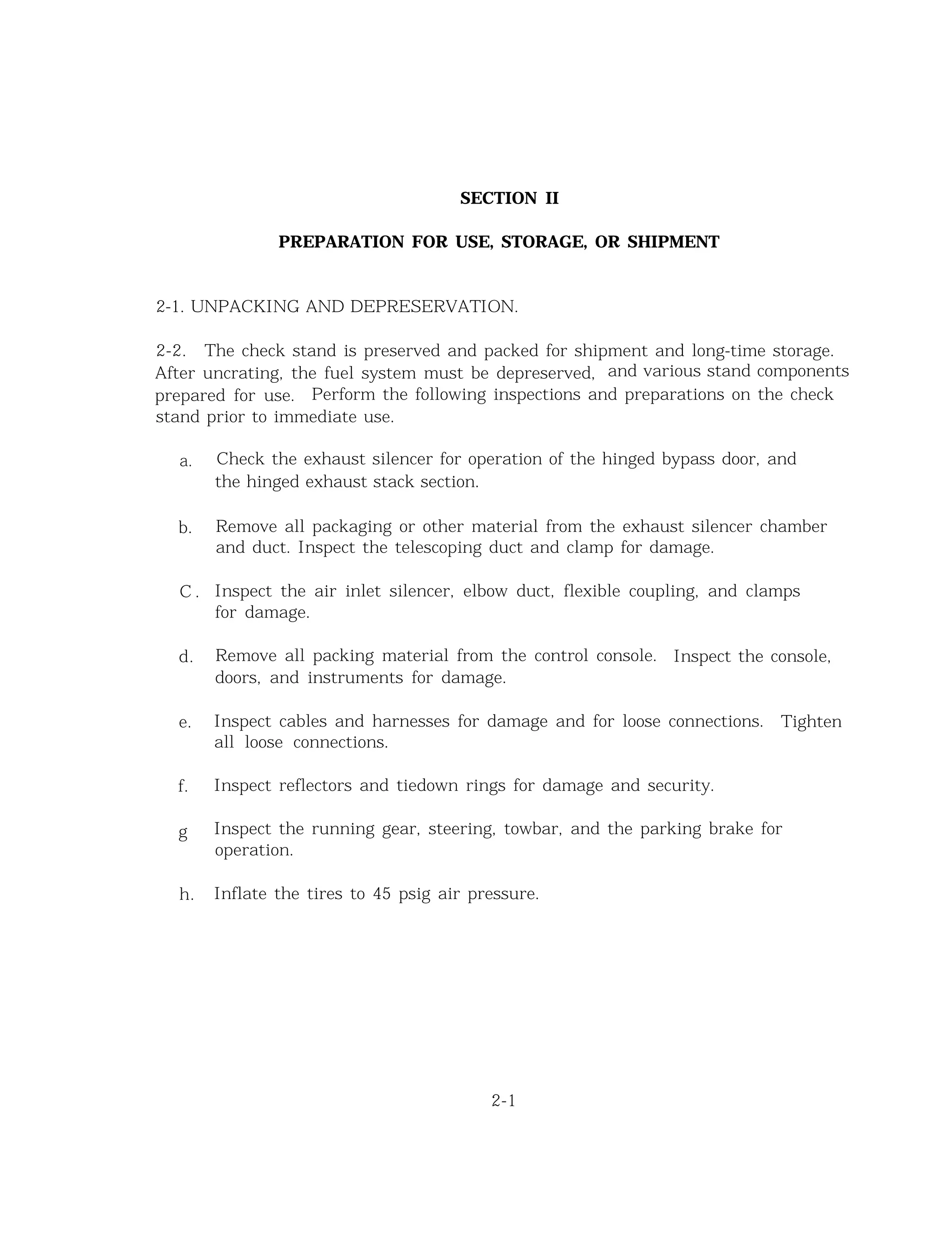 SECTION II
PREPARATION FOR USE, STORAGE, OR SHIPMENT
2-1. UNPACKING AND DEPRESERVATION.
2-2. The check stand is preserved and packed for shipment and long-time storage.
After uncrating, the fuel system must be depreserved, and various stand components
prepared for use. Perform the following inspections and preparations on the check
stand prior to immediate use.
a.
b.
C .
d.
e.
f.
g
h.
Check the exhaust silencer for operation of the hinged bypass door, and
the hinged exhaust stack section.
Remove all packaging or other material from the exhaust silencer chamber
and duct. Inspect the telescoping duct and clamp for damage.
Inspect the air inlet silencer, elbow duct, flexible coupling, and clamps
for damage.
Remove all packing material from the control console. Inspect the console,
doors, and instruments for damage.
Inspect cables and harnesses for damage and for loose connections. Tighten
all loose connections.
Inspect reflectors and tiedown rings for damage and security.
Inspect the running gear, steering, towbar, and the parking brake for
operation.
Inflate the tires to 45 psig air pressure.
2-1
 