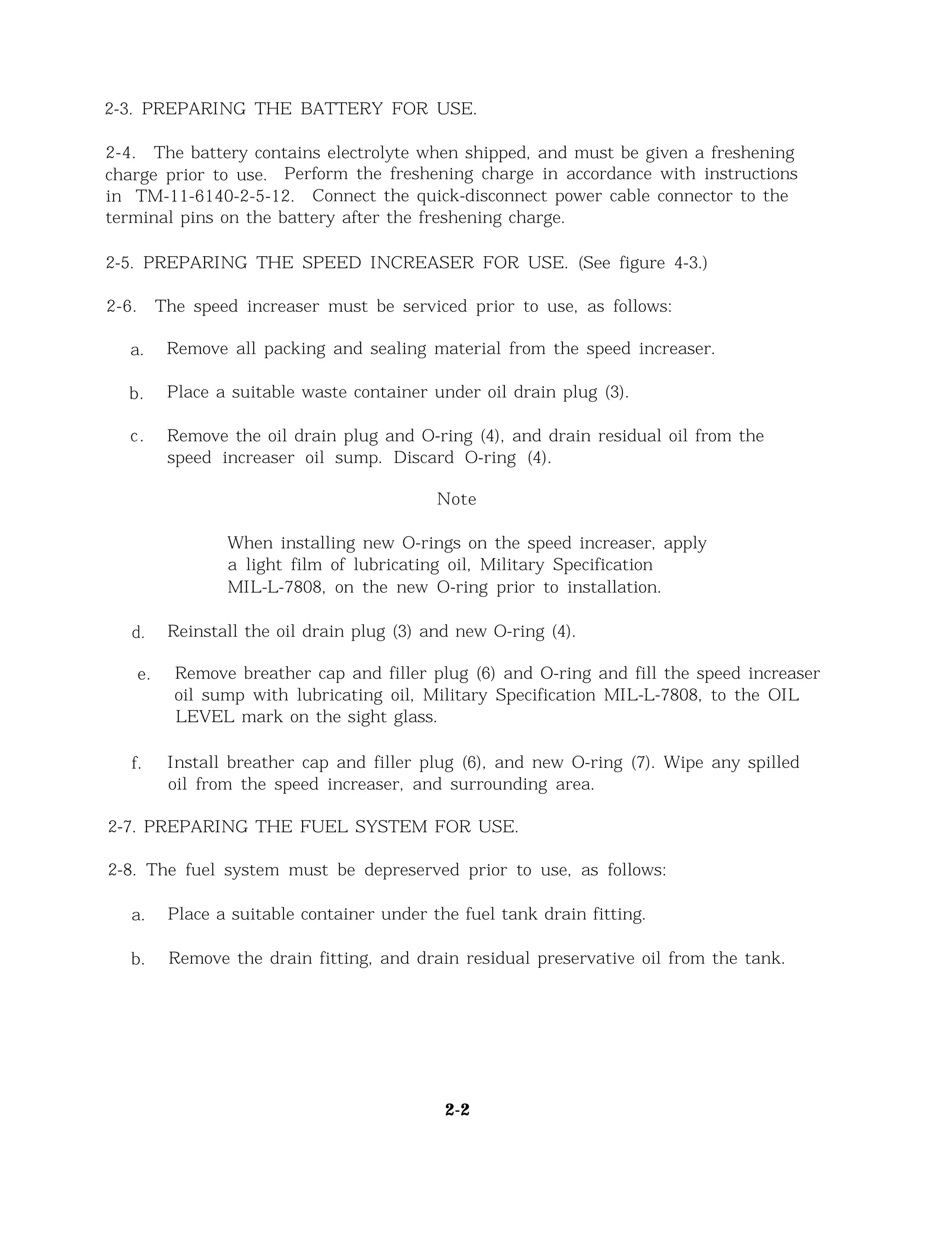 2-3. PREPARING THE BATTERY FOR USE.
2-4. The battery contains electrolyte when shipped, and must be given a freshening
charge prior to use. Perform the freshening charge in accordance with instructions
in TM-11-6140-2-5-12. Connect the quick-disconnect power cable connector to the
terminal pins on the battery after the freshening charge.
2-5. PREPARING THE SPEED INCREASER FOR USE. (See figure 4-3.)
2-6. The speed increaser must be serviced prior to use, as follows:
a. Remove all packing and sealing material from the speed increaser.
b. Place a suitable waste container under oil drain plug (3).
c. Remove the oil drain plug and O-ring (4), and drain residual oil from the
speed increaser oil sump. Discard O-ring (4).
Note
When installing new O-rings on the speed increaser, apply
a light film of lubricating oil, Military Specification
MIL-L-7808, on the new O-ring prior to installation.
d. Reinstall the oil drain plug (3) and new O-ring (4).
e. Remove breather cap and filler plug (6) and O-ring and fill the speed increaser
oil sump with lubricating oil, Military Specification MIL-L-7808, to the OIL
LEVEL mark on the sight glass.
f. Install breather cap and filler plug (6), and new O-ring (7). Wipe any spilled
oil from the speed increaser, and surrounding area.
2-7. PREPARING THE FUEL SYSTEM FOR USE.
2-8. The fuel system must be depreserved prior to use, as follows:
a. Place a suitable container under the fuel tank drain fitting.
b. Remove the drain fitting, and drain residual preservative oil from the tank.
2-2
 