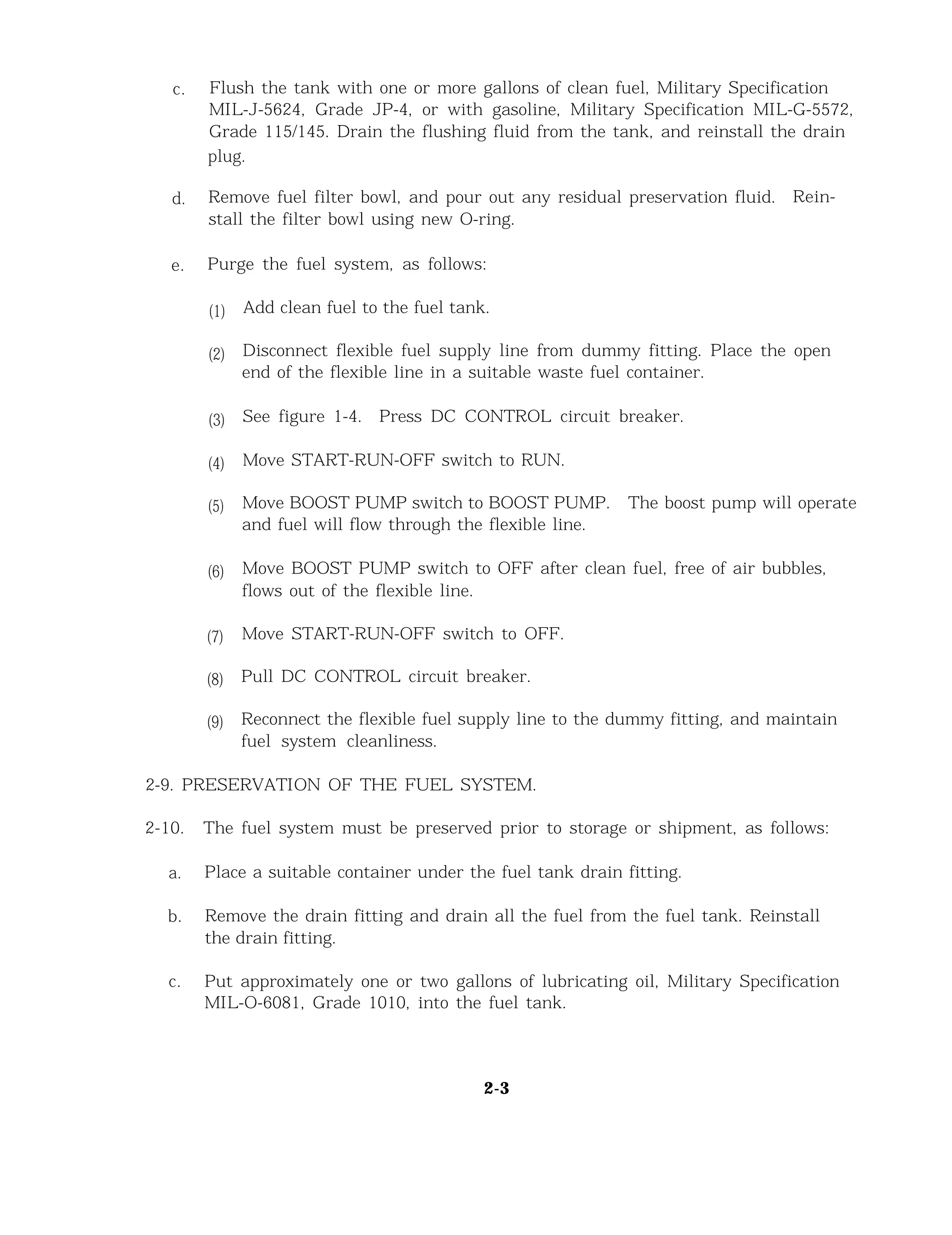 c. Flush the tank with one or more gallons of clean fuel, Military Specification
MIL-J-5624, Grade JP-4, or with gasoline, Military Specification MIL-G-5572,
Grade 115/145. Drain the flushing fluid from the tank, and reinstall the drain
plug.
d. Remove fuel filter bowl, and pour out any residual preservation fluid. Rein-
stall the filter bowl using new O-ring.
e. Purge the fuel system, as follows:
(1)
(2)
(3)
(4)
(5)
(6)
(7)
(8)
(9)
Add clean fuel to the fuel tank.
Disconnect flexible fuel supply line from dummy fitting. Place the open
end of the flexible line in a suitable waste fuel container.
See figure 1-4. Press DC CONTROL circuit breaker.
Move START-RUN-OFF switch to RUN.
Move BOOST PUMP switch to BOOST PUMP. The boost pump will operate
and fuel will flow through the flexible line.
Move BOOST PUMP switch to OFF after clean fuel, free of air bubbles,
flows out of the flexible line.
Move START-RUN-OFF switch to OFF.
Pull DC CONTROL circuit breaker.
Reconnect the flexible fuel supply line to the dummy fitting, and maintain
fuel system cleanliness.
2-9. PRESERVATION OF THE FUEL SYSTEM.
2-10. The fuel system must be preserved prior to storage or shipment, as follows:
a. Place a suitable container under the fuel tank drain fitting.
b. Remove the drain fitting and drain all the fuel from the fuel tank. Reinstall
the drain fitting.
c. Put approximately one or two gallons of lubricating oil, Military Specification
MIL-O-6081, Grade 1010, into the fuel tank.
2-3
 