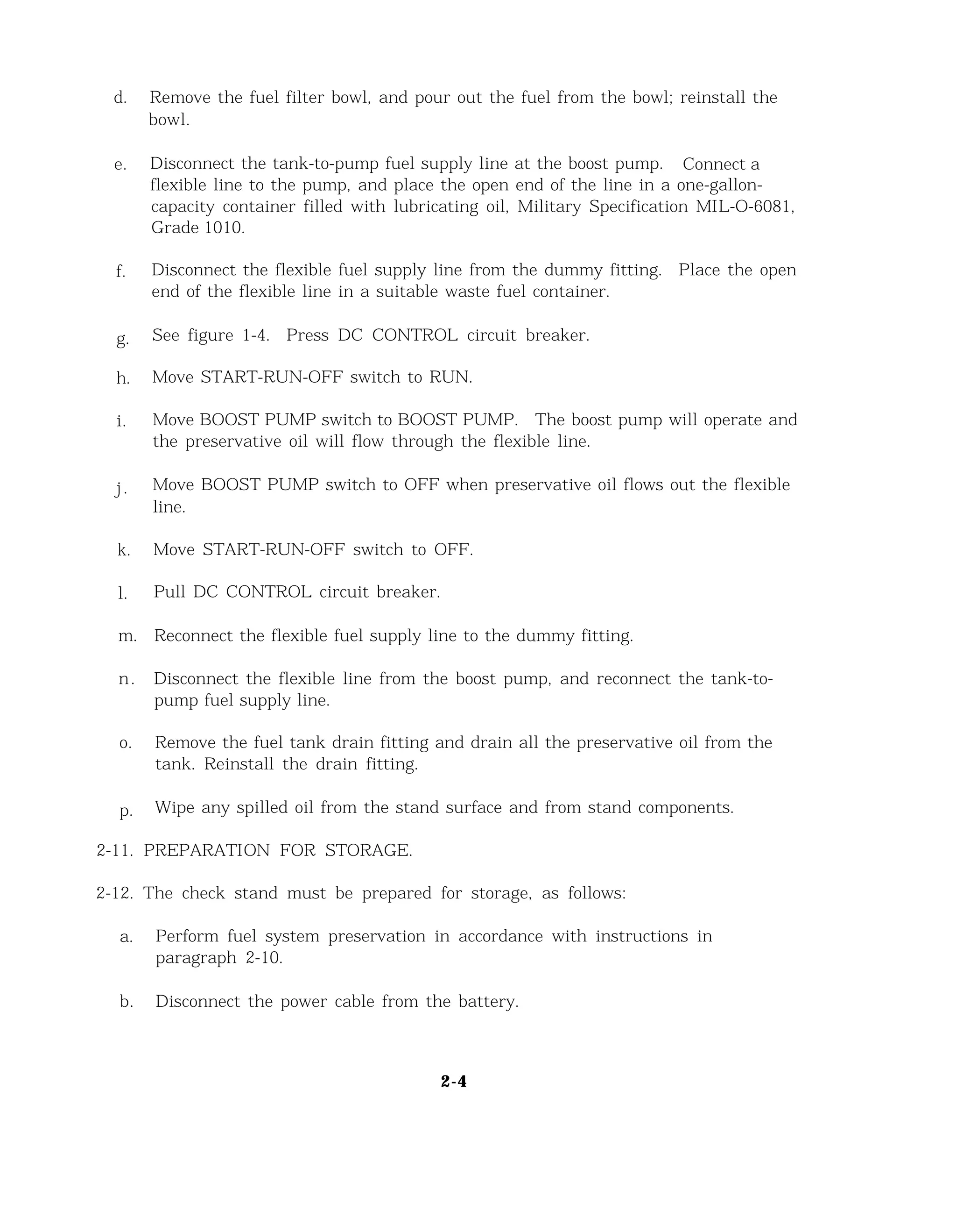 d. Remove the fuel filter bowl, and pour out the fuel from the bowl; reinstall the
bowl.
e. Disconnect the tank-to-pump fuel supply line at the boost pump. Connect a
flexible line to the pump, and place the open end of the line in a one-gallon-
capacity container filled with lubricating oil, Military Specification MIL-O-6081,
Grade 1010.
f. Disconnect the flexible fuel supply line from the dummy fitting. Place the open
end of the flexible line in a suitable waste fuel container.
g. See figure 1-4. Press DC CONTROL circuit breaker.
h. Move START-RUN-OFF switch to RUN.
i. Move BOOST PUMP switch to BOOST PUMP. The boost pump will operate and
the preservative oil will flow through the flexible line.
j. Move BOOST PUMP switch to OFF when preservative oil flows out the flexible
line.
k. Move START-RUN-OFF switch to OFF.
l. Pull DC CONTROL circuit breaker.
m. Reconnect the flexible fuel supply line to the dummy fitting.
n. Disconnect the flexible line from the boost pump, and reconnect the tank-to-
pump fuel supply line.
o. Remove the fuel tank drain fitting and drain all the preservative oil from the
tank. Reinstall the drain fitting.
p. Wipe any spilled oil from the stand surface and from stand components.
2-11. PREPARATION FOR STORAGE.
2-12. The check stand must be prepared for storage, as follows:
a. Perform fuel system preservation in accordance with instructions in
paragraph 2-10.
b. Disconnect the power cable from the battery.
2-4
 