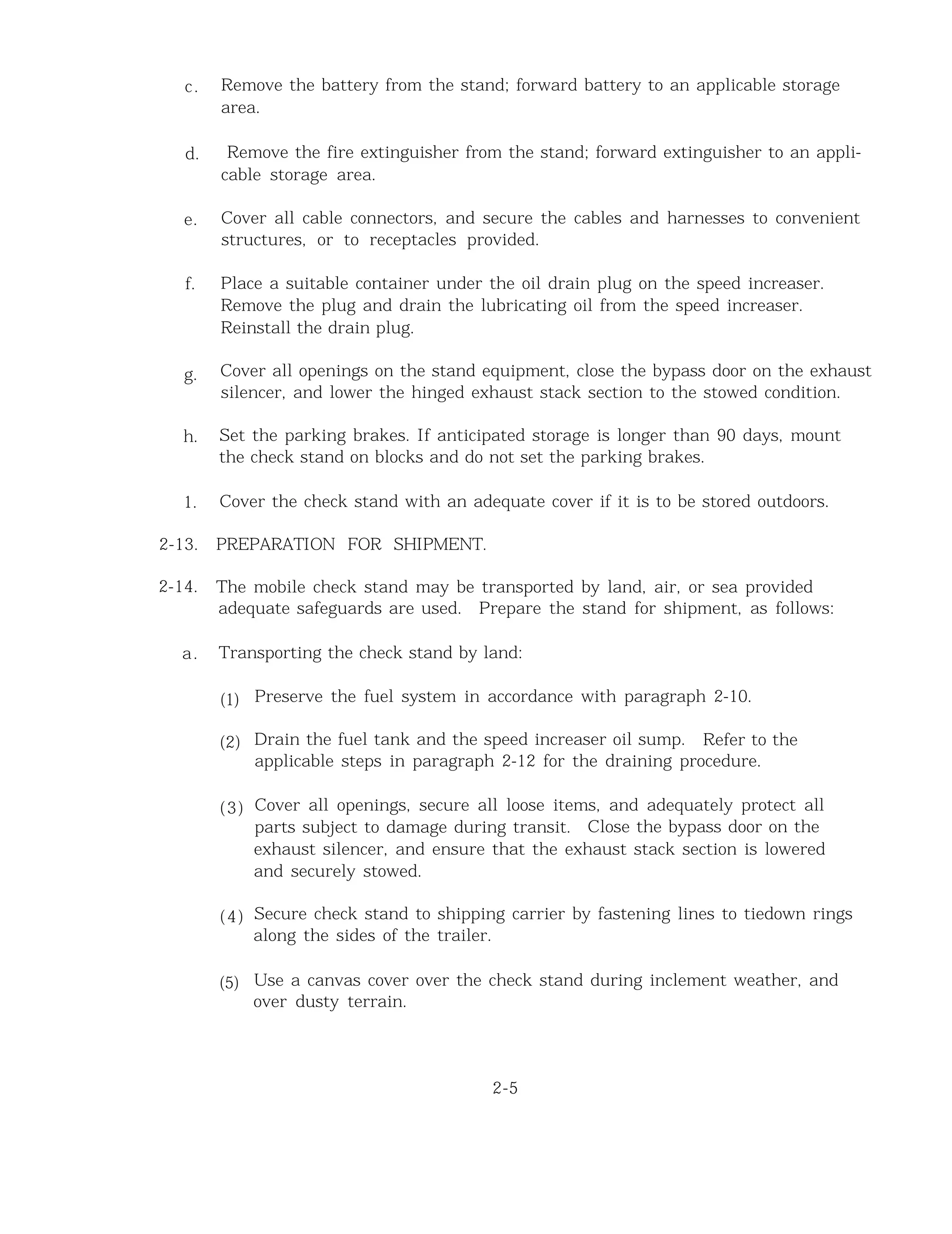 c.
d.
e.
f.
g.
h.
1.
2-13.
2-14.
a.
Remove the battery from the stand; forward battery to an applicable storage
area.
Remove the fire extinguisher from the stand; forward extinguisher to an appli-
cable storage area.
Cover all cable connectors, and secure the cables and harnesses to convenient
structures, or to receptacles provided.
Place a suitable container under the oil drain plug on the speed increaser.
Remove the plug and drain the lubricating oil from the speed increaser.
Reinstall the drain plug.
Cover all openings on the stand equipment, close the bypass door on the exhaust
silencer, and lower the hinged exhaust stack section to the stowed condition.
Set the parking brakes. If anticipated storage is longer than 90 days, mount
the check stand on blocks and do not set the parking brakes.
Cover the check stand with an adequate cover if it is to be stored outdoors.
PREPARATION FOR SHIPMENT.
The mobile check stand may be transported by land, air, or sea provided
adequate safeguards are used. Prepare the stand for shipment, as follows:
Transporting the check stand by land:
(1)
(2)
(3)
(4)
(5)
Preserve the fuel system in accordance with paragraph 2-10.
Drain the fuel tank and the speed increaser oil sump. Refer to the
applicable steps in paragraph 2-12 for the draining procedure.
Cover all openings, secure all loose items, and adequately protect all
parts subject to damage during transit. Close the bypass door on the
exhaust silencer, and ensure that the exhaust stack section is lowered
and securely stowed.
Secure check stand to shipping carrier by fastening lines to tiedown rings
along the sides of the trailer.
Use a canvas cover over the check stand during inclement weather, and
over dusty terrain.
2-5
 