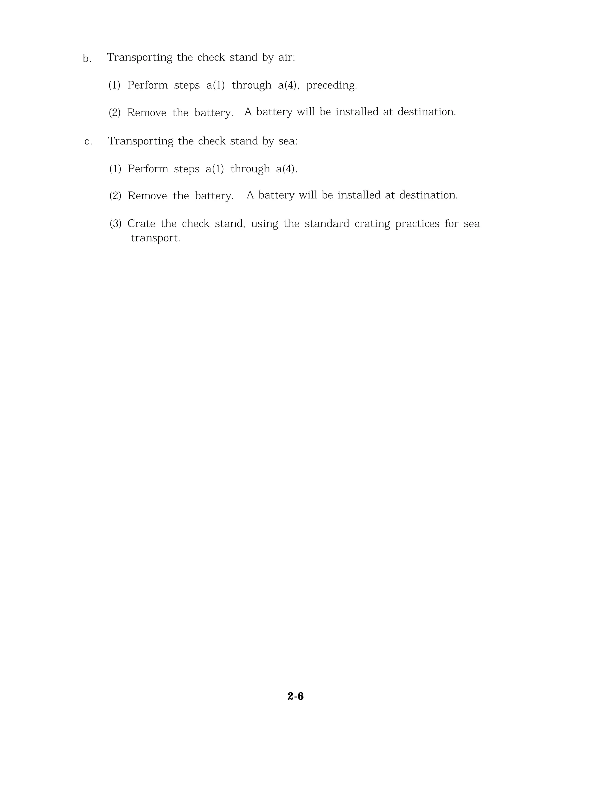 b. Transporting the check stand by air:
(1) Perform steps a(1) through a(4), preceding.
(2) Remove the battery. A battery will be installed at destination.
c. Transporting the check stand by sea:
(1) Perform steps a(1) through a(4).
(2) Remove the battery. A battery will be installed at destination.
(3) Crate the check stand, using the standard crating practices for sea
transport.
2-6
 