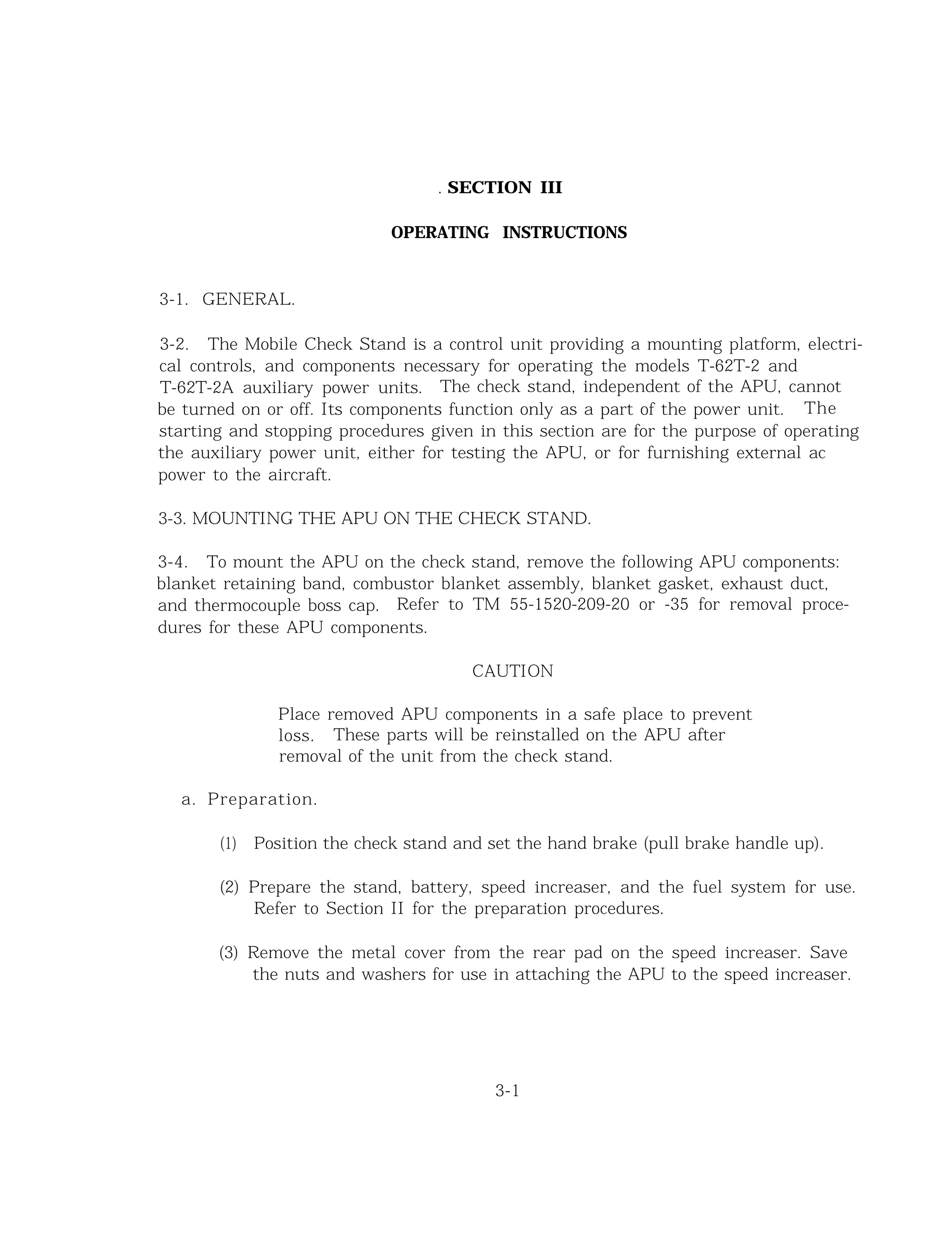 . SECTION III
OPERATING INSTRUCTIONS
3-1. GENERAL.
3-2. The Mobile Check Stand is a control unit providing a mounting platform, electri-
cal controls, and components necessary for operating the models T-62T-2 and
T-62T-2A auxiliary power units. The check stand, independent of the APU, cannot
be turned on or off. Its components function only as a part of the power unit. The
starting and stopping procedures given in this section are for the purpose of operating
the auxiliary power unit, either for testing the APU, or for furnishing external ac
power to the aircraft.
3-3. MOUNTING THE APU ON THE CHECK STAND.
3-4. To mount the APU on the check stand, remove the following APU components:
blanket retaining band, combustor blanket assembly, blanket gasket, exhaust duct,
and thermocouple boss cap. Refer to TM 55-1520-209-20 or -35 for removal proce-
dures for these APU components.
CAUTION
Place removed APU components in a safe place to prevent
loss. These parts will be reinstalled on the APU after
removal of the unit from the check stand.
a. Preparation.
(1) Position the check stand and set the hand brake (pull brake handle up).
(2) Prepare the stand, battery, speed increaser, and the fuel system for use.
Refer to Section II for the preparation procedures.
(3) Remove the metal cover from the rear pad on the speed increaser. Save
the nuts and washers for use in attaching the APU to the speed increaser.
3-1
 