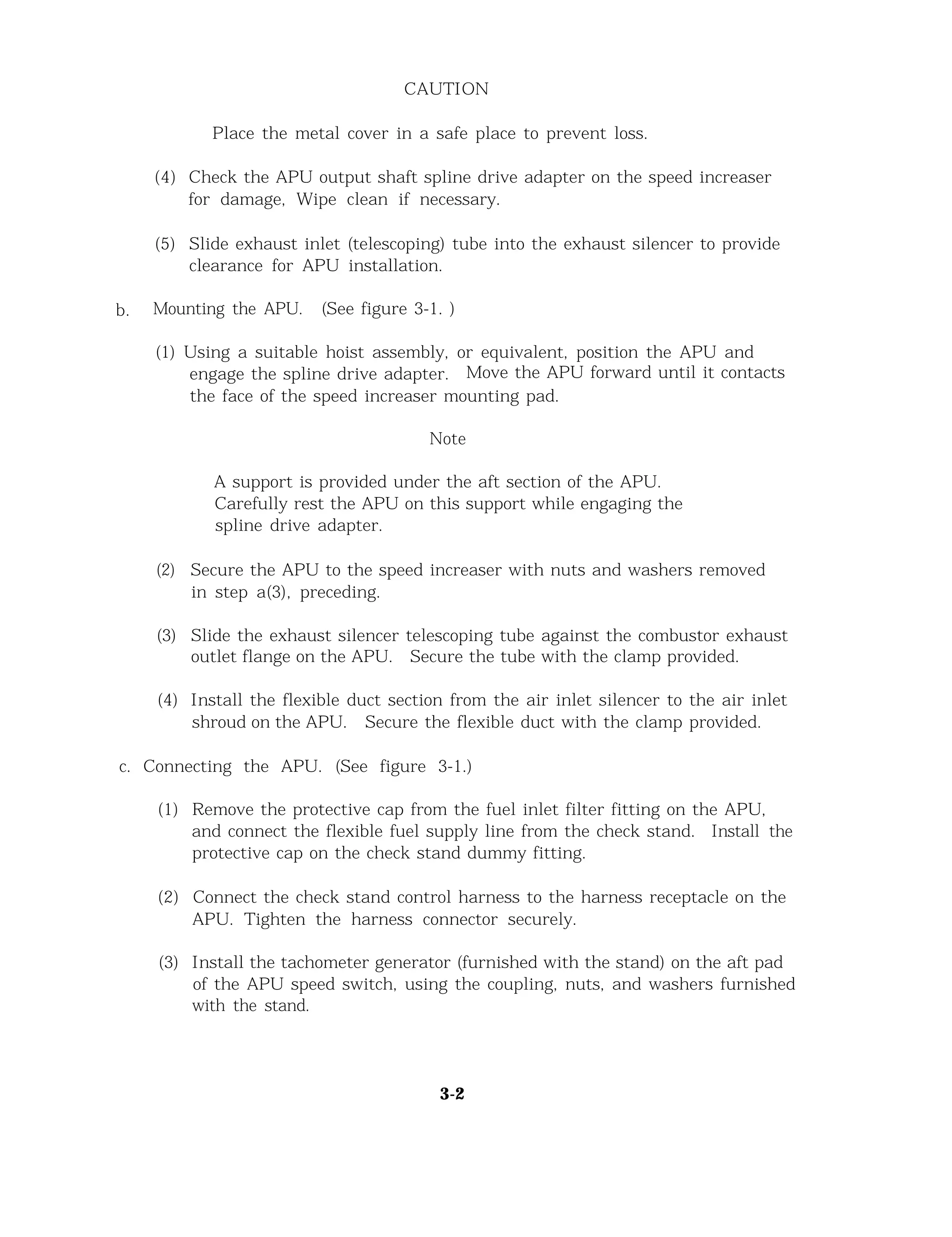 CAUTION
Place the metal cover in a safe place to prevent loss.
(4) Check the APU output shaft spline drive adapter on the speed increaser
for damage, Wipe clean if necessary.
(5) Slide exhaust inlet (telescoping) tube into the exhaust silencer to provide
clearance for APU installation.
b. Mounting the APU. (See figure 3-1. )
(1) Using a suitable hoist assembly, or equivalent, position the APU and
engage the spline drive adapter. Move the APU forward until it contacts
the face of the speed increaser mounting pad.
Note
A support is provided under the aft section of the APU.
Carefully rest the APU on this support while engaging the
spline drive adapter.
(2) Secure the APU to the speed increaser with nuts and washers removed
in step a(3), preceding.
(3) Slide the exhaust silencer telescoping tube against the combustor exhaust
outlet flange on the APU. Secure the tube with the clamp provided.
(4) Install the flexible duct section from the air inlet silencer to the air inlet
shroud on the APU. Secure the flexible duct with the clamp provided.
c. Connecting the APU. (See figure 3-1.)
(1) Remove the protective cap from the fuel inlet filter fitting on the APU,
and connect the flexible fuel supply line from the check stand. Install the
protective cap on the check stand dummy fitting.
(2) Connect the check stand control harness to the harness receptacle on the
APU. Tighten the harness connector securely.
(3) Install the tachometer generator (furnished with the stand) on the aft pad
of the APU speed switch, using the coupling, nuts, and washers furnished
with the stand.
3-2
 