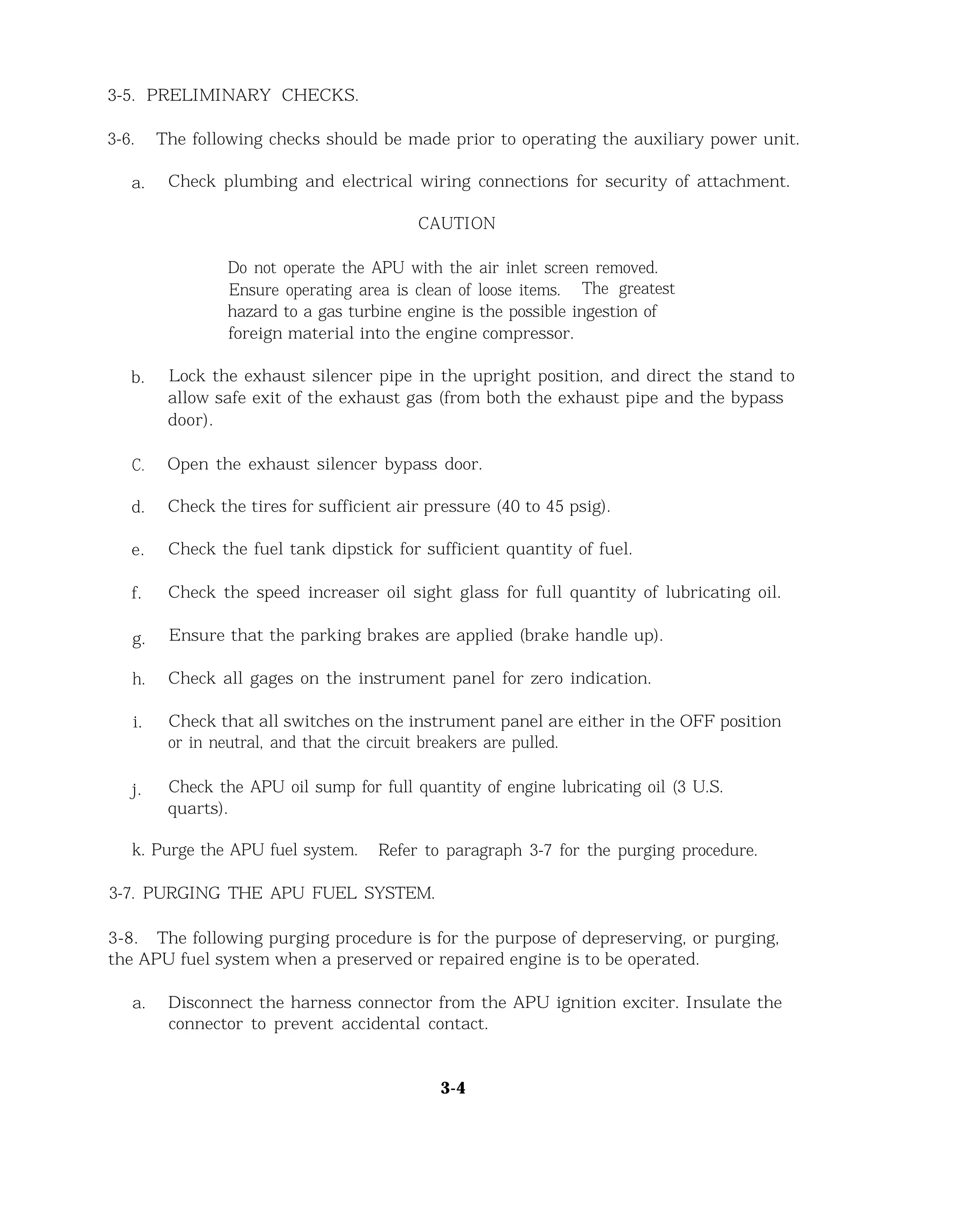 3-5. PRELIMINARY CHECKS.
3-6. The following checks should be made prior to operating the auxiliary power unit.
a. Check plumbing and electrical wiring connections for security of attachment.
CAUTION
Do not operate the APU with the air inlet screen removed.
Ensure operating area is clean of loose items. The greatest
hazard to a gas turbine engine is the possible ingestion of
foreign material into the engine compressor.
b. Lock the exhaust silencer pipe in the upright position, and direct the stand to
allow safe exit of the exhaust gas (from both the exhaust pipe and the bypass
door).
C. Open the exhaust silencer bypass door.
d. Check the tires for sufficient air pressure (40 to 45 psig).
e. Check the fuel tank dipstick for sufficient quantity of fuel.
f. Check the speed increaser oil sight glass for full quantity of lubricating oil.
g. Ensure that the parking brakes are applied (brake handle up).
h. Check all gages on the instrument panel for zero indication.
i. Check that all switches on the instrument panel are either in the OFF position
or in neutral, and that the circuit breakers are pulled.
j. Check the APU oil sump for full quantity of engine lubricating oil (3 U.S.
quarts).
k. Purge the APU fuel system. Refer to paragraph 3-7 for the purging procedure.
3-7. PURGING THE APU FUEL SYSTEM.
3-8. The following purging procedure is for the purpose of depreserving, or purging,
the APU fuel system when a preserved or repaired engine is to be operated.
a. Disconnect the harness connector from the APU ignition exciter. Insulate the
connector to prevent accidental contact.
3-4
 