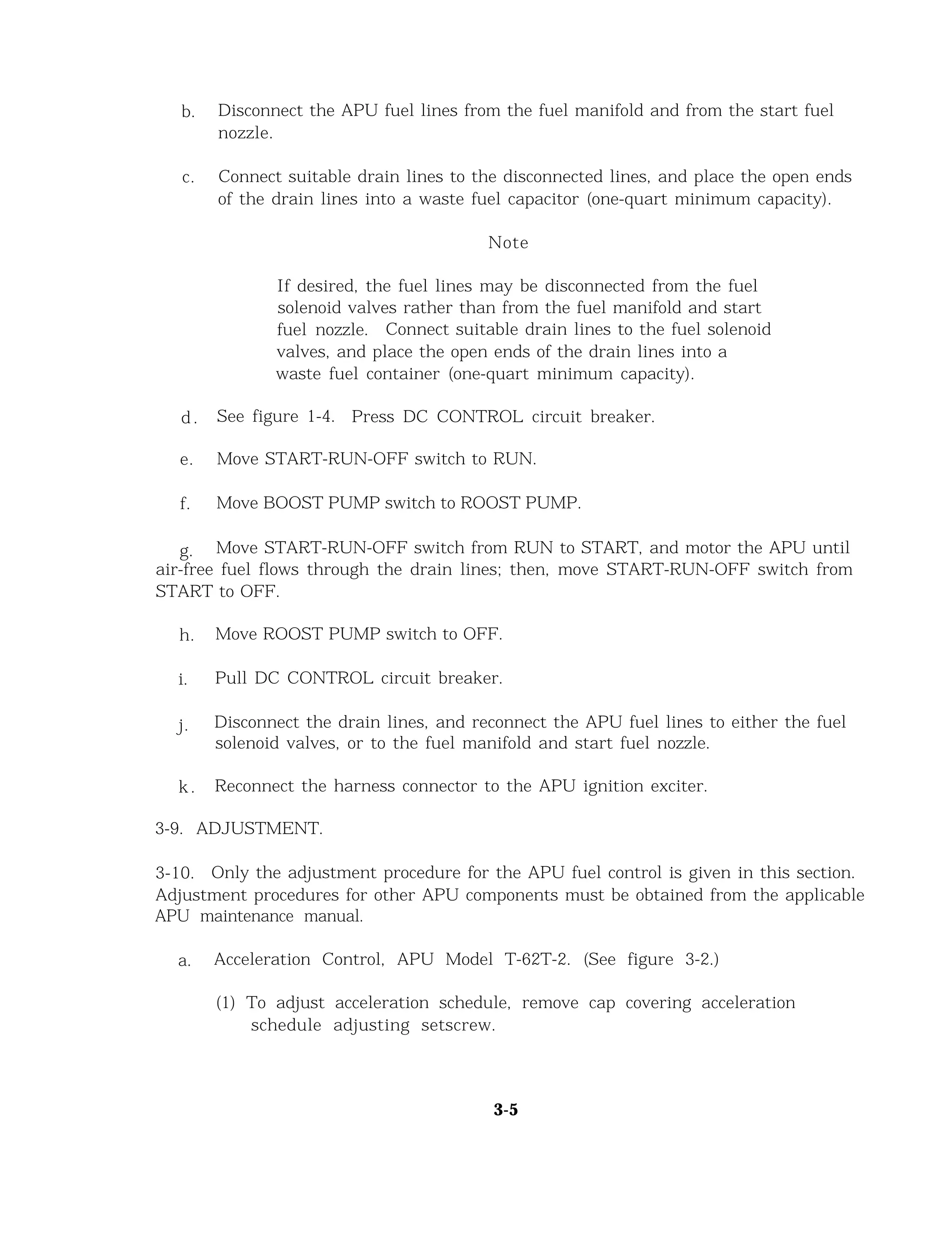 b. Disconnect the APU fuel lines from the fuel manifold and from the start fuel
nozzle.
c. Connect suitable drain lines to the disconnected lines, and place the open ends
of the drain lines into a waste fuel capacitor (one-quart minimum capacity).
Note
If desired, the fuel lines may be disconnected from the fuel
solenoid valves rather than from the fuel manifold and start
fuel nozzle. Connect suitable drain lines to the fuel solenoid
valves, and place the open ends of the drain lines into a
waste fuel container (one-quart minimum capacity).
d . See figure 1-4. Press DC CONTROL circuit breaker.
e. Move START-RUN-OFF switch to RUN.
f. Move BOOST PUMP switch to ROOST PUMP.
g. Move START-RUN-OFF switch from RUN to START, and motor the APU until
air-free fuel flows through the drain lines; then, move START-RUN-OFF switch from
START to OFF.
h. Move ROOST PUMP switch to OFF.
i. Pull DC CONTROL circuit breaker.
j. Disconnect the drain lines, and reconnect the APU fuel lines to either the fuel
solenoid valves, or to the fuel manifold and start fuel nozzle.
k. Reconnect the harness connector to the APU ignition exciter.
3-9. ADJUSTMENT.
3-10. Only the adjustment procedure for the APU fuel control is given in this section.
Adjustment procedures for other APU components must be obtained from the applicable
APU maintenance manual.
a. Acceleration Control, APU Model T-62T-2. (See figure 3-2.)
(1) To adjust acceleration schedule, remove cap covering acceleration
schedule adjusting setscrew.
3-5
 