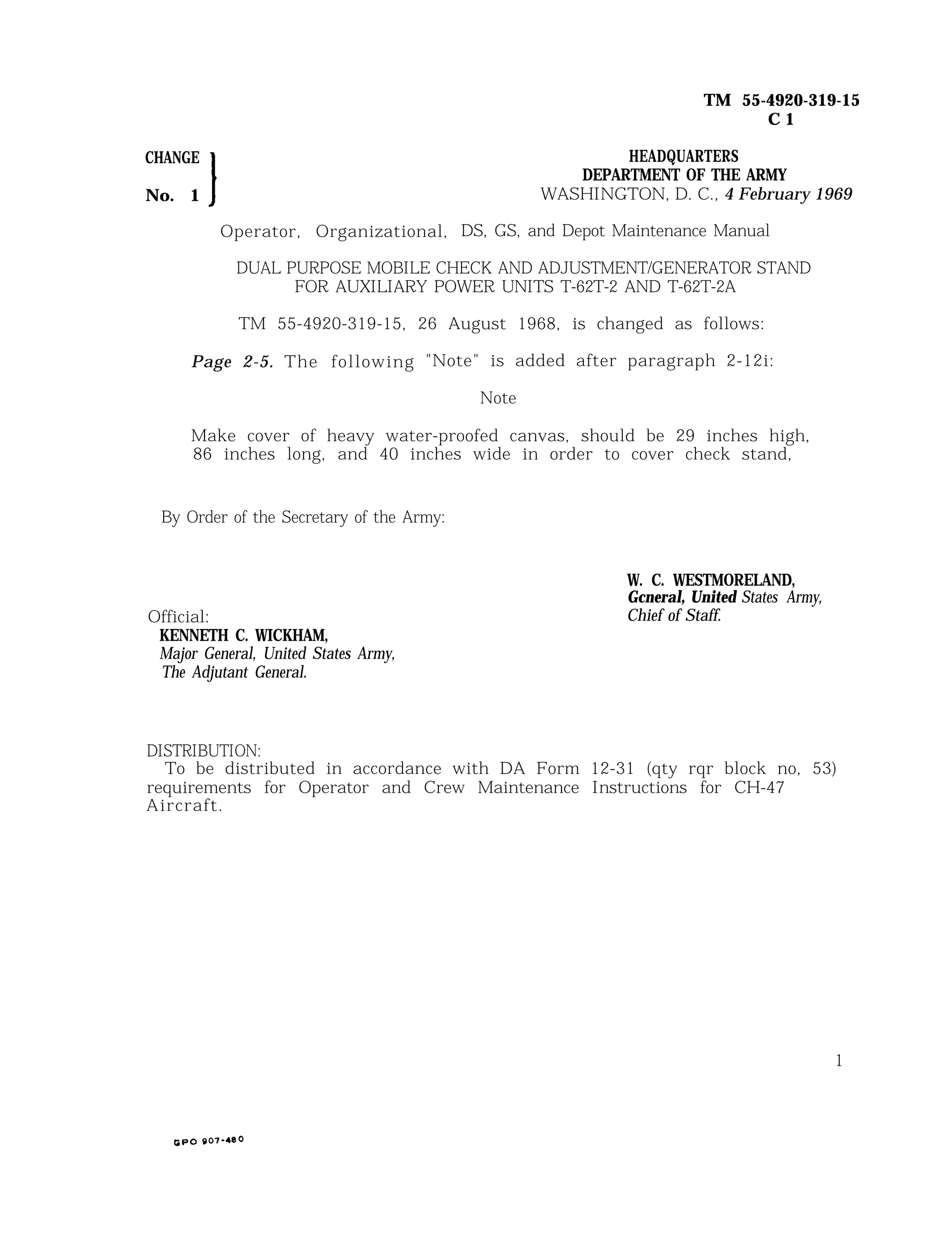 TM 55-4920-319-15
C 1
CHANGE HEADQUARTERS
DEPARTMENT OF THE ARMY
No. 1 WASHINGTON, D. C., 4 February 1969
Operator, Organizational, DS, GS, and Depot Maintenance Manual
DUAL PURPOSE MOBILE CHECK AND ADJUSTMENT/GENERATOR STAND
FOR AUXILIARY POWER UNITS T-62T-2 AND T-62T-2A
TM 55-4920-319-15, 26 August 1968, is changed as follows:
Page 2-5. The following "Note" is added after paragraph 2-12i:
Note
Make cover of heavy water-proofed canvas, should be 29 inches high,
86 inches long, and 40 inches wide in order to cover check stand,
By Order of the Secretary of the Army:
Official:
KENNETH C. WICKHAM,
Major General, United States Army,
The Adjutant General.
W. C. WESTMORELAND,
Gcneral, United States Army,
Chief of Staff.
DISTRIBUTION:
To be distributed in accordance with DA Form 12-31 (qty rqr block no, 53)
requirements for Operator and Crew Maintenance Instructions for CH-47
Aircraft.
1
 