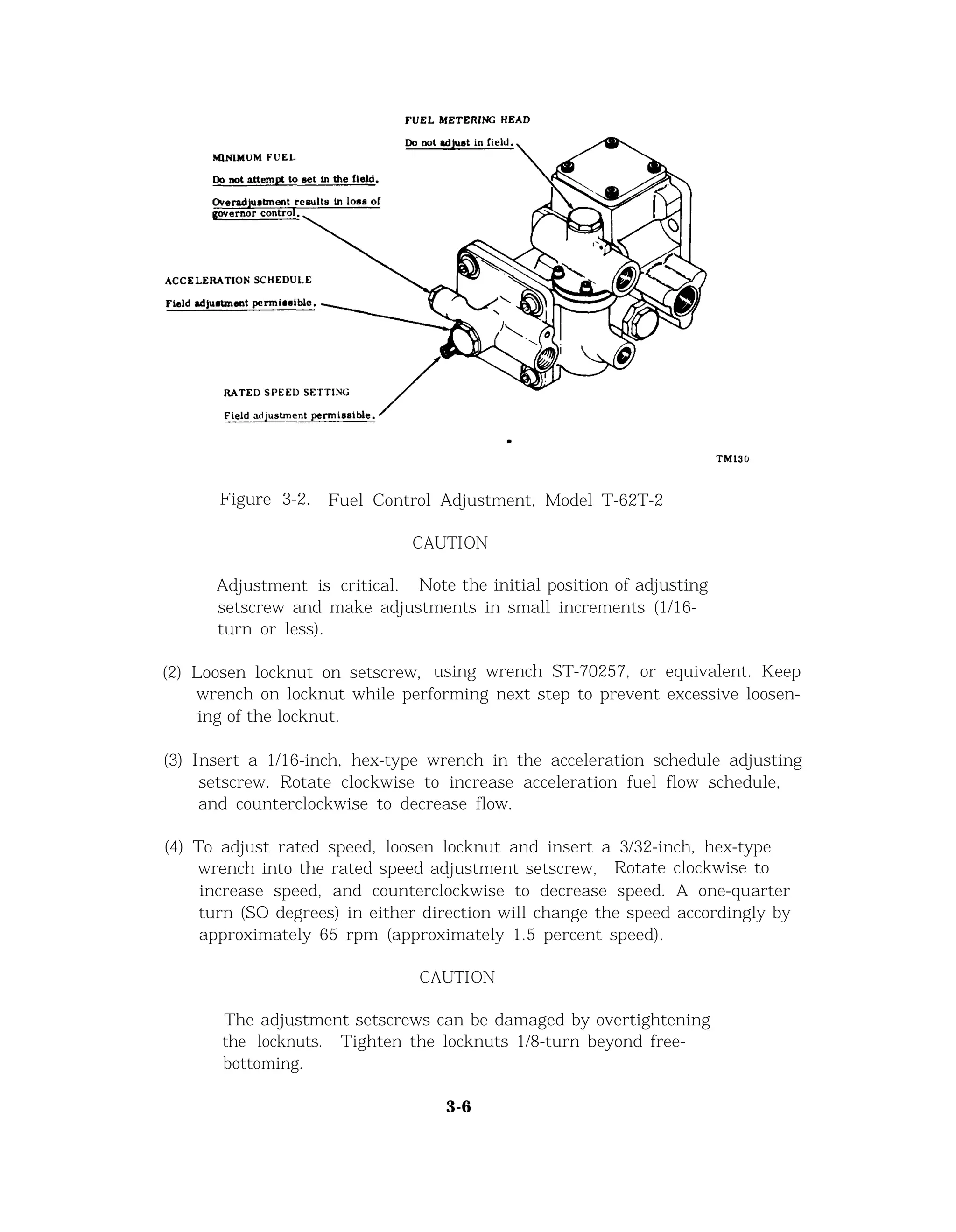 Figure 3-2. Fuel Control Adjustment, Model T-62T-2
CAUTION
Adjustment is critical. Note the initial position of adjusting
setscrew and make adjustments in small increments (1/16-
turn or less).
(2) Loosen locknut on setscrew, using wrench ST-70257, or equivalent. Keep
wrench on locknut while performing next step to prevent excessive loosen-
ing of the locknut.
(3) Insert a 1/16-inch, hex-type wrench in the acceleration schedule adjusting
setscrew. Rotate clockwise to increase acceleration fuel flow schedule,
and counterclockwise to decrease flow.
(4) To adjust rated speed, loosen locknut and insert a 3/32-inch, hex-type
wrench into the rated speed adjustment setscrew, Rotate clockwise to
increase speed, and counterclockwise to decrease speed. A one-quarter
turn (SO degrees) in either direction will change the speed accordingly by
approximately 65 rpm (approximately 1.5 percent speed).
CAUTION
The adjustment setscrews can be damaged by overtightening
the locknuts. Tighten the locknuts 1/8-turn beyond free-
bottoming.
3-6
 