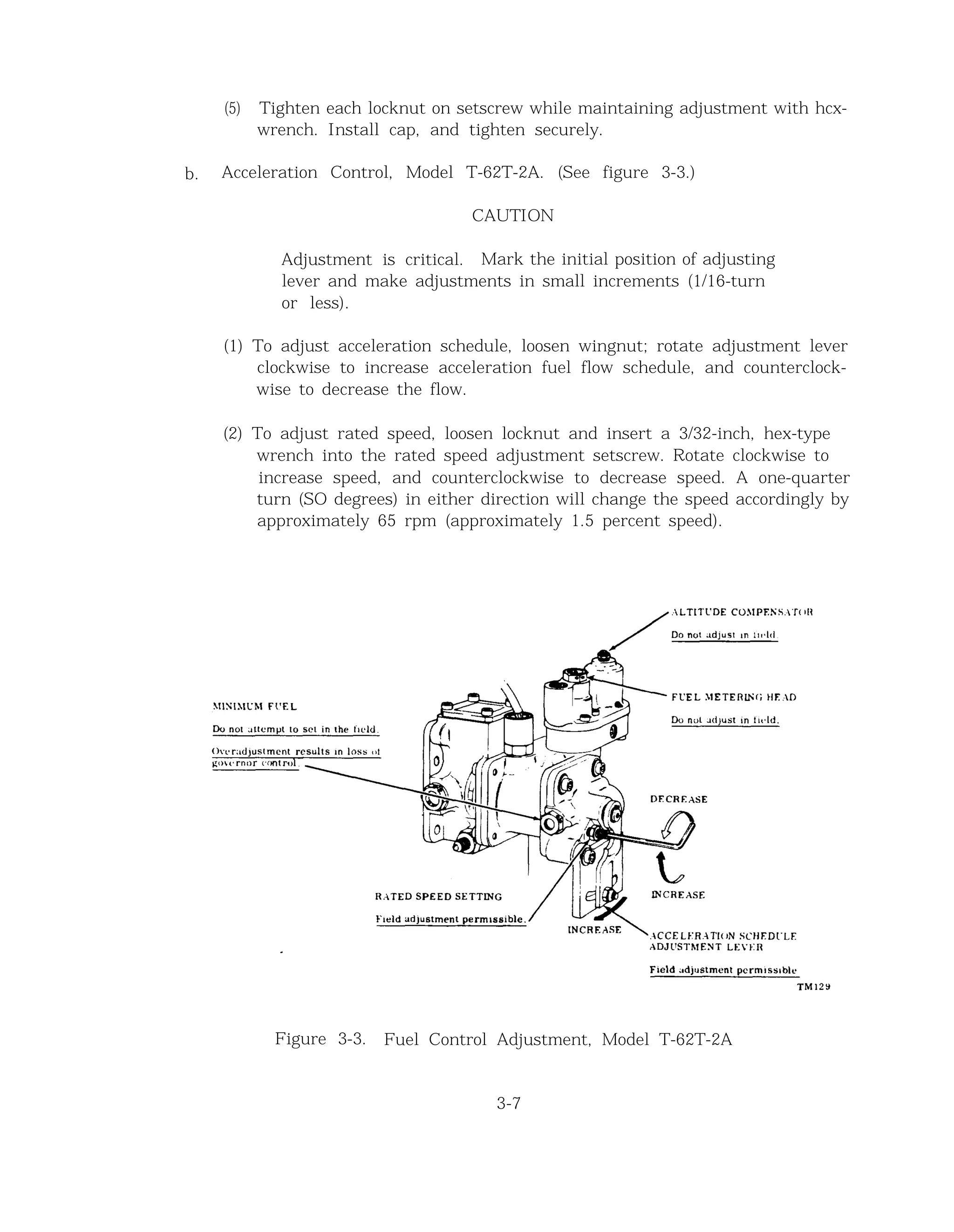 (5) Tighten each locknut on setscrew while maintaining adjustment with hcx-
wrench. Install cap, and tighten securely.
b. Acceleration Control, Model T-62T-2A. (See figure 3-3.)
CAUTION
Adjustment is critical. Mark the initial position of adjusting
lever and make adjustments in small increments (1/16-turn
or less).
(1) To adjust acceleration schedule, loosen wingnut; rotate adjustment lever
clockwise to increase acceleration fuel flow schedule, and counterclock-
wise to decrease the flow.
(2) To adjust rated speed, loosen locknut and insert a 3/32-inch, hex-type
wrench into the rated speed adjustment setscrew. Rotate clockwise to
increase speed, and counterclockwise to decrease speed. A one-quarter
turn (SO degrees) in either direction will change the speed accordingly by
approximately 65 rpm (approximately 1.5 percent speed).
Figure 3-3. Fuel Control Adjustment, Model T-62T-2A
3-7
 