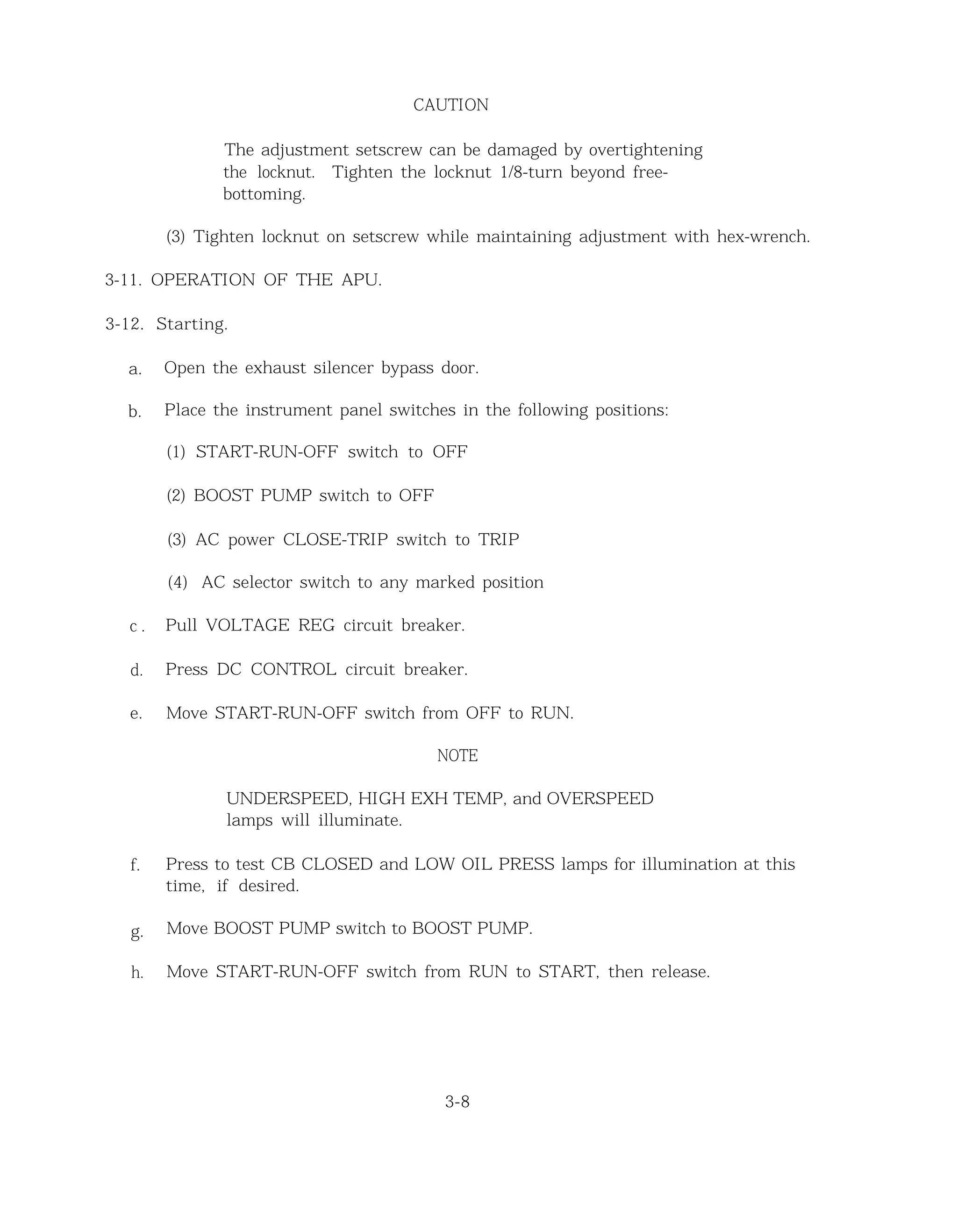 CAUTION
The adjustment setscrew can be damaged by overtightening
the locknut. Tighten the locknut 1/8-turn beyond free-
bottoming.
(3) Tighten locknut on setscrew while maintaining adjustment with hex-wrench.
3-11. OPERATION OF THE APU.
3-12. Starting.
a. Open the exhaust silencer bypass door.
b. Place the instrument panel switches in the following positions:
(1) START-RUN-OFF switch to OFF
(2) BOOST PUMP switch to OFF
(3) AC power CLOSE-TRIP switch to TRIP
(4) AC selector switch to any marked position
c . Pull VOLTAGE REG circuit breaker.
d. Press DC CONTROL circuit breaker.
e. Move START-RUN-OFF switch from OFF to RUN.
NOTE
UNDERSPEED, HIGH EXH TEMP, and OVERSPEED
lamps will illuminate.
f. Press to test CB CLOSED and LOW OIL PRESS lamps for illumination at this
time, if desired.
g. Move BOOST PUMP switch to BOOST PUMP.
h. Move START-RUN-OFF switch from RUN to START, then release.
3-8
 