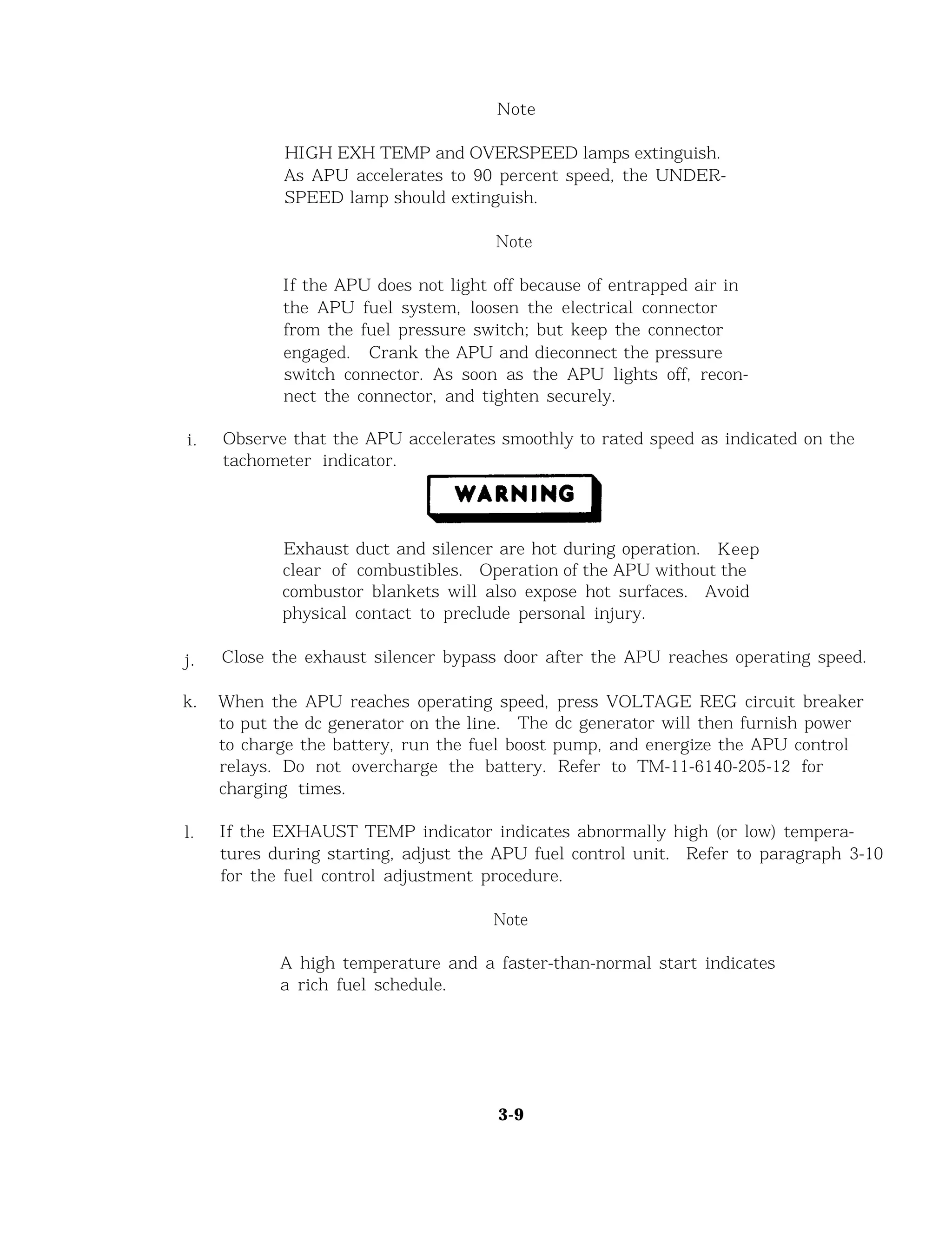 Note
HIGH EXH TEMP and OVERSPEED lamps extinguish.
As APU accelerates to 90 percent speed, the UNDER-
SPEED lamp should extinguish.
Note
If the APU does not light off because of entrapped air in
the APU fuel system, loosen the electrical connector
from the fuel pressure switch; but keep the connector
engaged. Crank the APU and dieconnect the pressure
switch connector. As soon as the APU lights off, recon-
nect the connector, and tighten securely.
i. Observe that the APU accelerates smoothly to rated speed as indicated on the
tachometer indicator.
Exhaust duct and silencer are hot during operation. Keep
clear of combustibles. Operation of the APU without the
combustor blankets will also expose hot surfaces. Avoid
physical contact to preclude personal injury.
j. Close the exhaust silencer bypass door after the APU reaches operating speed.
k. When the APU reaches operating speed, press VOLTAGE REG circuit breaker
to put the dc generator on the line. The dc generator will then furnish power
to charge the battery, run the fuel boost pump, and energize the APU control
relays. Do not overcharge the battery. Refer to TM-11-6140-205-12 for
charging times.
l. If the EXHAUST TEMP indicator indicates abnormally high (or low) tempera-
tures during starting, adjust the APU fuel control unit. Refer to paragraph 3-10
for the fuel control adjustment procedure.
Note
A high temperature and a faster-than-normal start indicates
a rich fuel schedule.
3-9
 