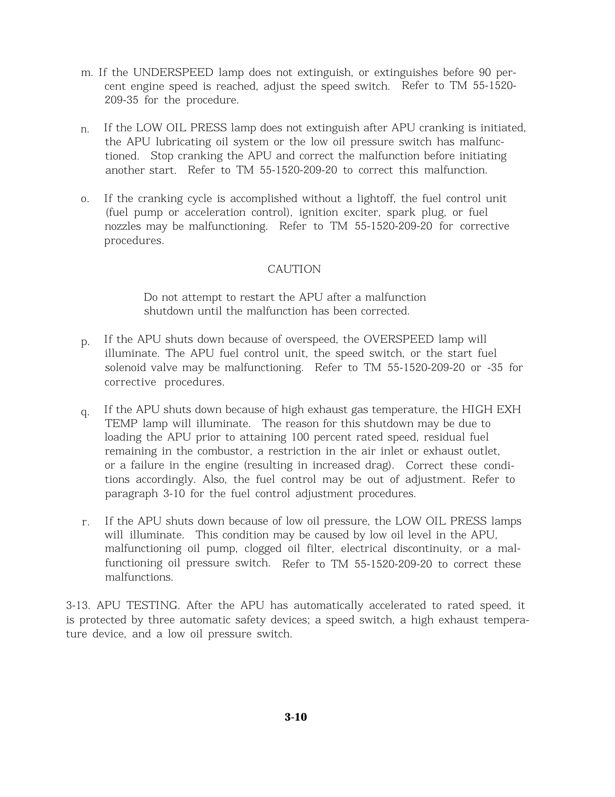 m. If the UNDERSPEED lamp does not extinguish, or extinguishes before 90 per-
cent engine speed is reached, adjust the speed switch. Refer to TM 55-1520-
209-35 for the procedure.
n. If the LOW OIL PRESS lamp does not extinguish after APU cranking is initiated,
the APU lubricating oil system or the low oil pressure switch has malfunc-
tioned. Stop cranking the APU and correct the malfunction before initiating
another start. Refer to TM 55-1520-209-20 to correct this malfunction.
o. If the cranking cycle is accomplished without a lightoff, the fuel control unit
(fuel pump or acceleration control), ignition exciter, spark plug, or fuel
nozzles may be malfunctioning. Refer to TM 55-1520-209-20 for corrective
procedures.
CAUTION
Do not attempt to restart the APU after a malfunction
shutdown until the malfunction has been corrected.
p. If the APU shuts down because of overspeed, the OVERSPEED lamp will
illuminate. The APU fuel control unit, the speed switch, or the start fuel
solenoid valve may be malfunctioning. Refer to TM 55-1520-209-20 or -35 for
corrective procedures.
q. If the APU shuts down because of high exhaust gas temperature, the HIGH EXH
TEMP lamp will illuminate. The reason for this shutdown may be due to
loading the APU prior to attaining 100 percent rated speed, residual fuel
remaining in the combustor, a restriction in the air inlet or exhaust outlet,
or a failure in the engine (resulting in increased drag). Correct these condi-
tions accordingly. Also, the fuel control may be out of adjustment. Refer to
paragraph 3-10 for the fuel control adjustment procedures.
r. If the APU shuts down because of low oil pressure, the LOW OIL PRESS lamps
will illuminate. This condition may be caused by low oil level in the APU,
malfunctioning oil pump, clogged oil filter, electrical discontinuity, or a mal-
functioning oil pressure switch. Refer to TM 55-1520-209-20 to correct these
malfunctions.
3-13. APU TESTING. After the APU has automatically accelerated to rated speed, it
is protected by three automatic safety devices; a speed switch, a high exhaust tempera-
ture device, and a low oil pressure switch.
3-10
 