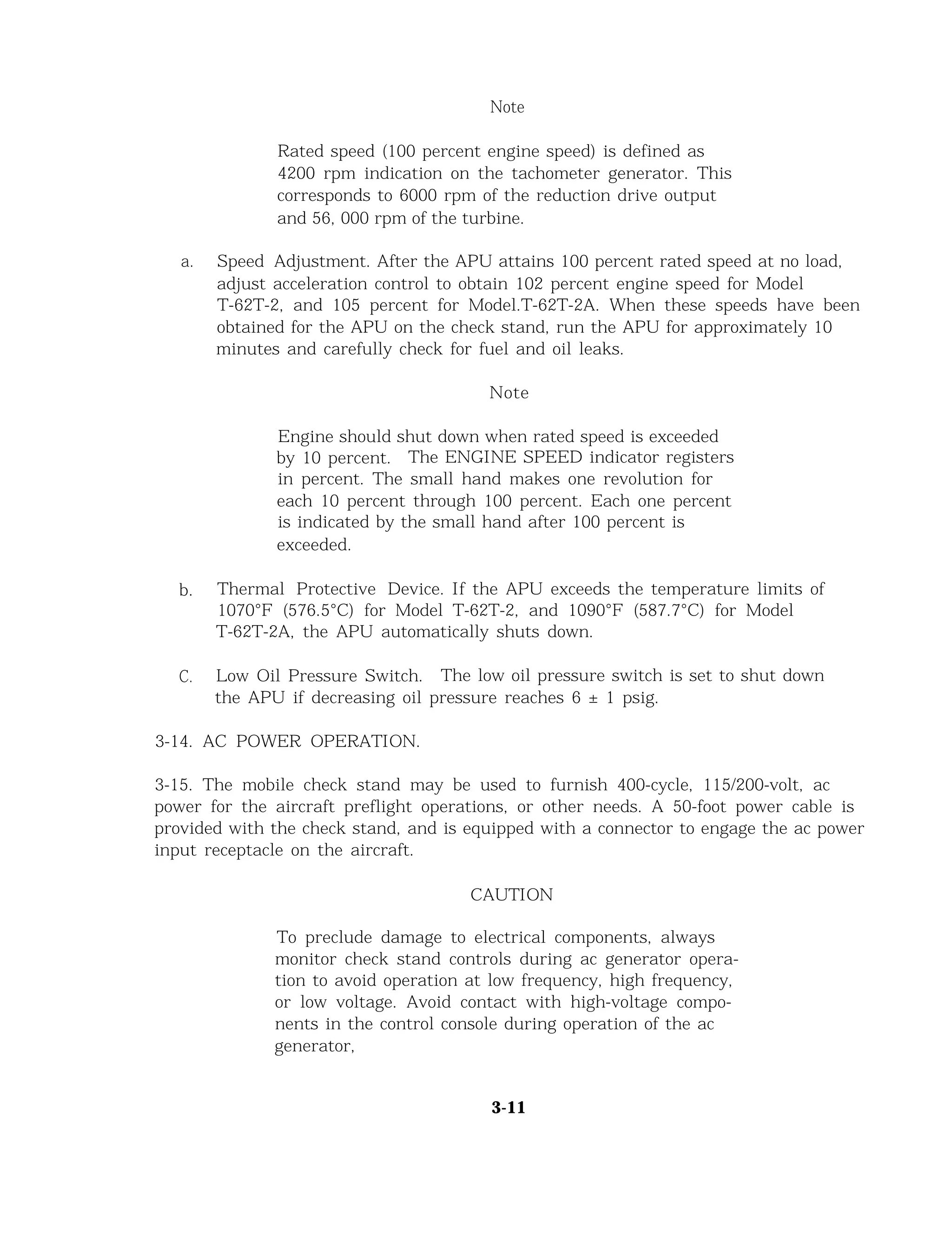Note
Rated speed (100 percent engine speed) is defined as
4200 rpm indication on the tachometer generator. This
corresponds to 6000 rpm of the reduction drive output
and 56, 000 rpm of the turbine.
a. Speed Adjustment. After the APU attains 100 percent rated speed at no load,
adjust acceleration control to obtain 102 percent engine speed for Model
T-62T-2, and 105 percent for Model.T-62T-2A. When these speeds have been
obtained for the APU on the check stand, run the APU for approximately 10
minutes and carefully check for fuel and oil leaks.
Note
Engine should shut down when rated speed is exceeded
by 10 percent. The ENGINE SPEED indicator registers
in percent. The small hand makes one revolution for
each 10 percent through 100 percent. Each one percent
is indicated by the small hand after 100 percent is
exceeded.
b. Thermal Protective Device. If the APU exceeds the temperature limits of
1070°F (576.5°C) for Model T-62T-2, and 1090°F (587.7°C) for Model
T-62T-2A, the APU automatically shuts down.
C. Low Oil Pressure Switch. The low oil pressure switch is set to shut down
the APU if decreasing oil pressure reaches 6 ± 1 psig.
3-14. AC POWER OPERATION.
3-15. The mobile check stand may be used to furnish 400-cycle, 115/200-volt, ac
power for the aircraft preflight operations, or other needs. A 50-foot power cable is
provided with the check stand, and is equipped with a connector to engage the ac power
input receptacle on the aircraft.
CAUTION
To preclude damage to electrical components, always
monitor check stand controls during ac generator opera-
tion to avoid operation at low frequency, high frequency,
or low voltage. Avoid contact with high-voltage compo-
nents in the control console during operation of the ac
generator,
3-11
 