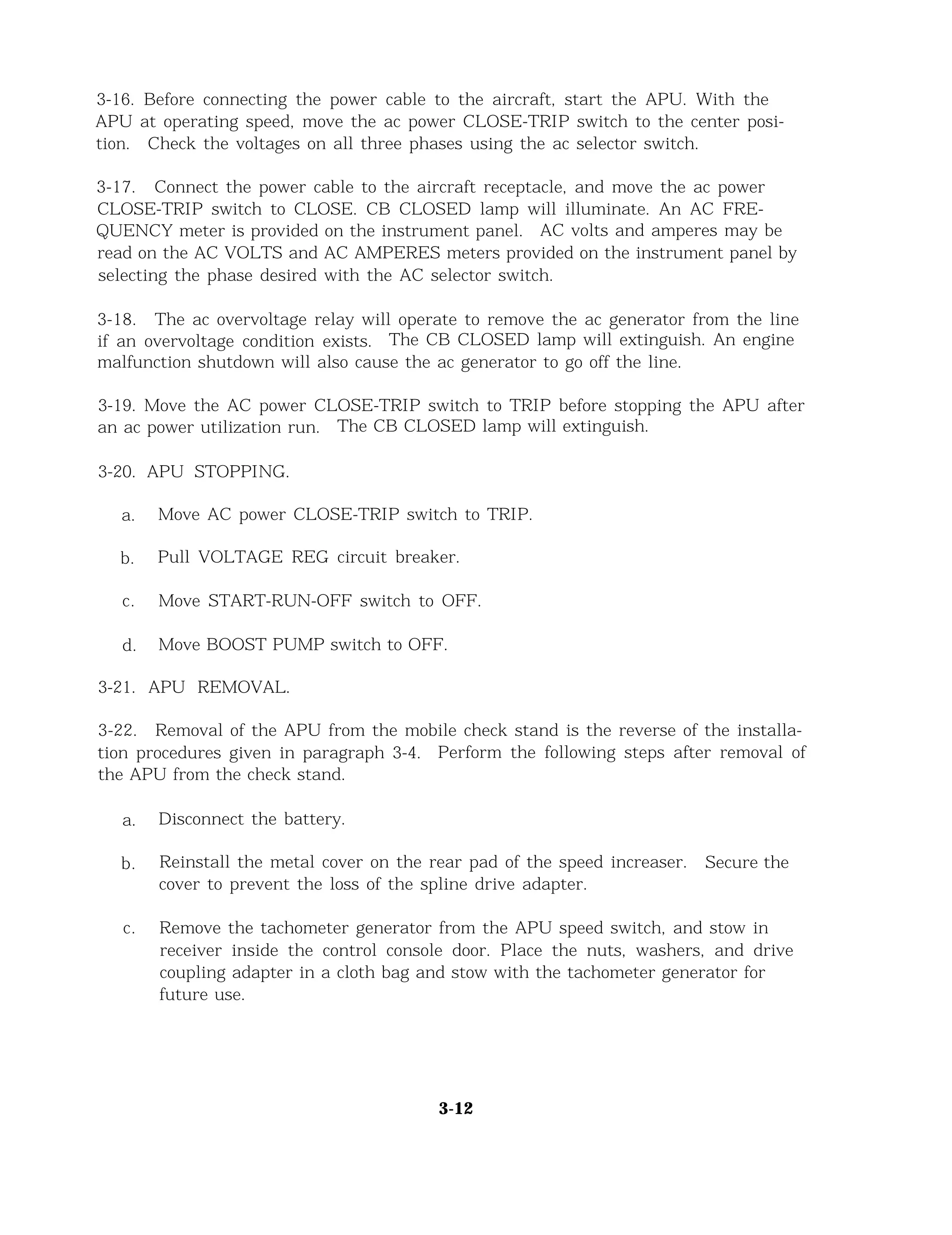 3-16. Before connecting the power cable to the aircraft, start the APU. With the
APU at operating speed, move the ac power CLOSE-TRIP switch to the center posi-
tion. Check the voltages on all three phases using the ac selector switch.
3-17. Connect the power cable to the aircraft receptacle, and move the ac power
CLOSE-TRIP switch to CLOSE. CB CLOSED lamp will illuminate. An AC FRE-
QUENCY meter is provided on the instrument panel. AC volts and amperes may be
read on the AC VOLTS and AC AMPERES meters provided on the instrument panel by
selecting the phase desired with the AC selector switch.
3-18. The ac overvoltage relay will operate to remove the ac generator from the line
if an overvoltage condition exists. The CB CLOSED lamp will extinguish. An engine
malfunction shutdown will also cause the ac generator to go off the line.
3-19. Move the AC power CLOSE-TRIP switch to TRIP before stopping the APU after
an ac power utilization run. The CB CLOSED lamp will extinguish.
3-20. APU STOPPING.
a. Move AC power CLOSE-TRIP switch to TRIP.
b. Pull VOLTAGE REG circuit breaker.
c. Move START-RUN-OFF switch to OFF.
d. Move BOOST PUMP switch to OFF.
3-21. APU REMOVAL.
3-22. Removal of the APU from the mobile check stand is the reverse of the installa-
tion procedures given in paragraph 3-4. Perform the following steps after removal of
the APU from the check stand.
a. Disconnect the battery.
b. Reinstall the metal cover on the rear pad of the speed increaser. Secure the
cover to prevent the loss of the spline drive adapter.
c. Remove the tachometer generator from the APU speed switch, and stow in
receiver inside the control console door. Place the nuts, washers, and drive
coupling adapter in a cloth bag and stow with the tachometer generator for
future use.
3-12
 