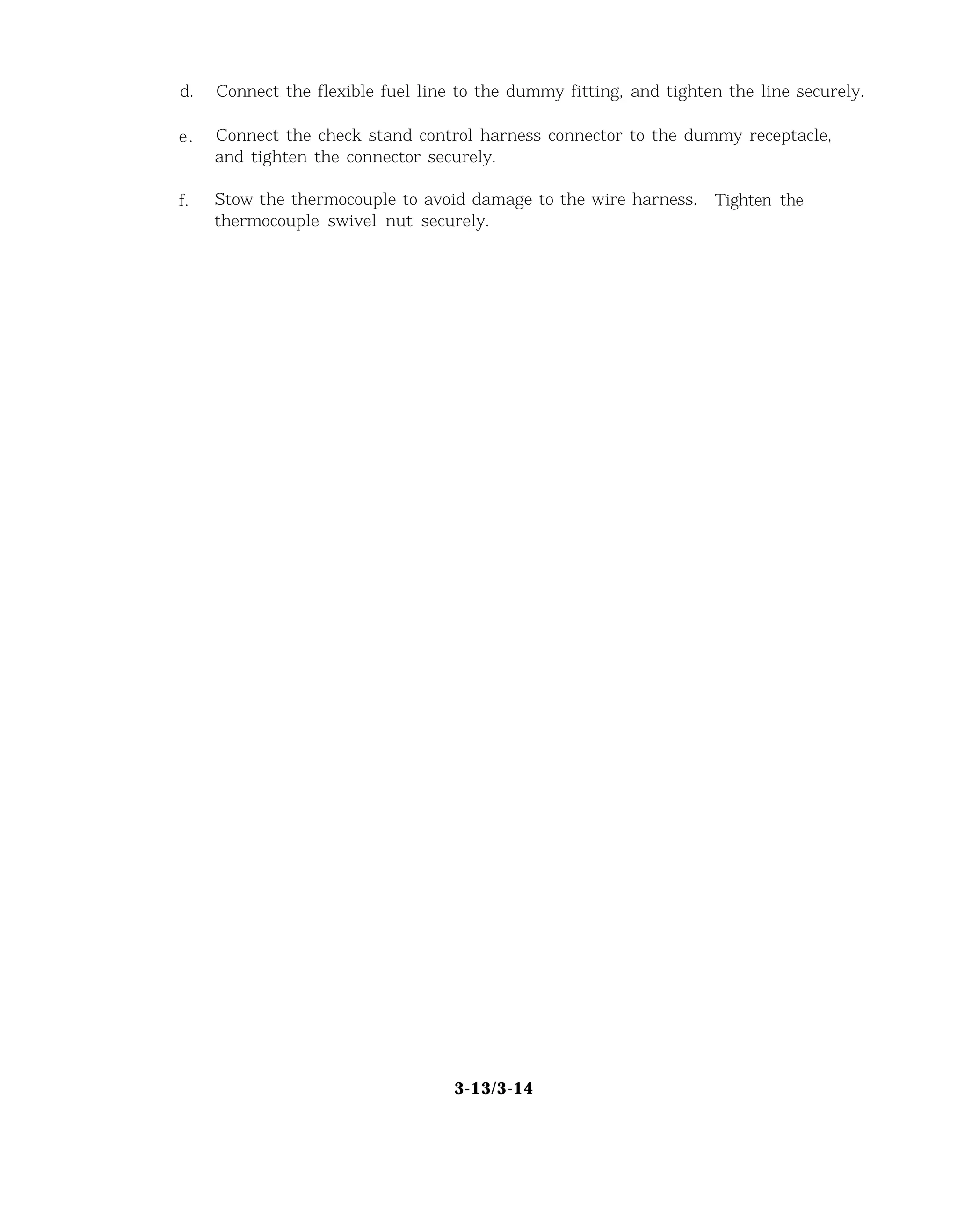 d. Connect the flexible fuel line to the dummy fitting, and tighten the line securely.
e. Connect the check stand control harness connector to the dummy receptacle,
and tighten the connector securely.
f. Stow the thermocouple to avoid damage to the wire harness. Tighten the
thermocouple swivel nut securely.
3-13/3-14
 