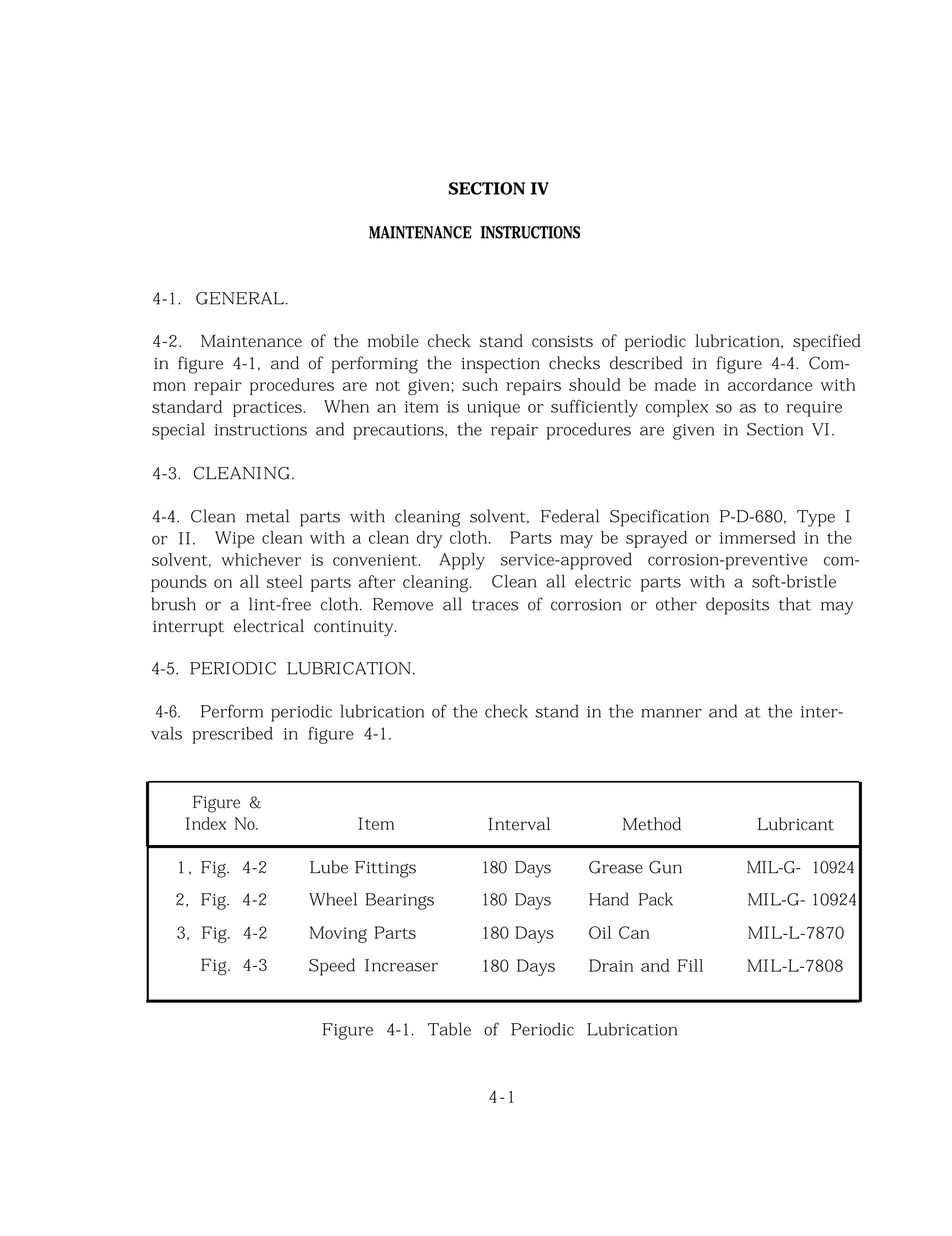 SECTION IV
MAINTENANCE INSTRUCTIONS
4-1. GENERAL.
4-2. Maintenance of the mobile check stand consists of periodic lubrication, specified
in figure 4-1, and of performing the inspection checks described in figure 4-4. Com-
mon repair procedures are not given; such repairs should be made in accordance with
standard practices. When an item is unique or sufficiently complex so as to require
special instructions and precautions, the repair procedures are given in Section VI.
4-3. CLEANING.
4-4. Clean metal parts with cleaning solvent, Federal Specification P-D-680, Type I
or II. Wipe clean with a clean dry cloth. Parts may be sprayed or immersed in the
solvent, whichever is convenient. Apply service-approved corrosion-preventive com-
pounds on all steel parts after cleaning. Clean all electric parts with a soft-bristle
brush or a lint-free cloth. Remove all traces of corrosion or other deposits that may
interrupt electrical continuity.
4-5. PERIODIC LUBRICATION.
4-6. Perform periodic lubrication of the check stand in the manner and at the inter-
vals prescribed in figure 4-1.
Figure &
Index No. Item Interval Method Lubricant
1, Fig. 4-2 Lube Fittings 180 Days Grease Gun MIL-G- 10924
2, Fig. 4-2 Wheel Bearings 180 Days Hand Pack MIL-G- 10924
3, Fig. 4-2 Moving Parts 180 Days Oil Can MIL-L-7870
Fig. 4-3 Speed Increaser 180 Days Drain and Fill MIL-L-7808
Figure 4-1. Table of Periodic Lubrication
4-1
 