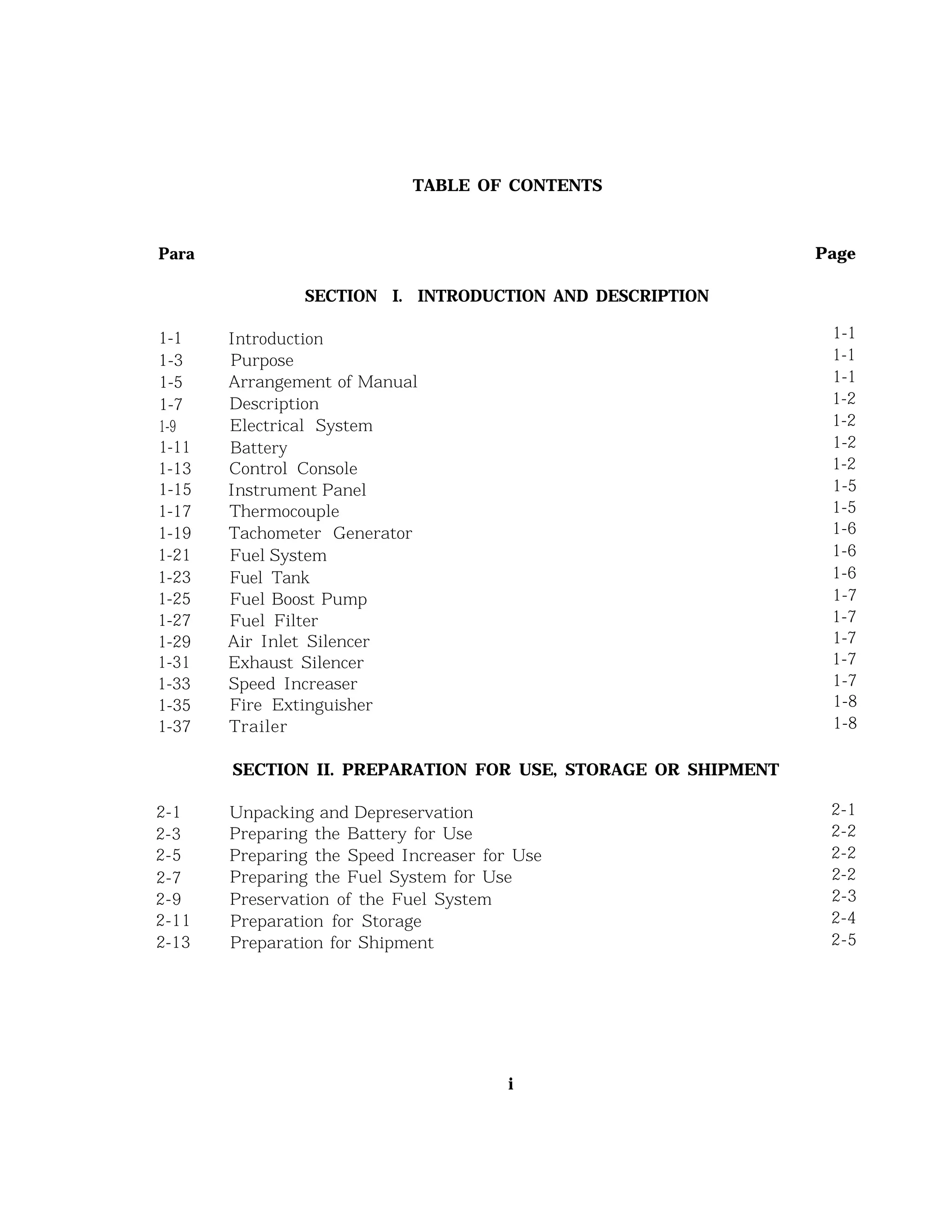 TABLE OF CONTENTS
Para Page
1-1
1-3
1-5
1-7
1-9
1-11
1-13
1-15
1-17
1-19
1-21
1-23
1-25
1-27
1-29
1-31
1-33
1-35
1-37
2-1 Unpacking and Depreservation 2-1
2-3 Preparing the Battery for Use 2-2
2-5 Preparing the Speed Increaser for Use 2-2
2-7 Preparing the Fuel System for Use 2-2
2-9 Preservation of the Fuel System 2-3
2-11 Preparation for Storage 2-4
2-13 Preparation for Shipment 2-5
SECTION I. INTRODUCTION AND DESCRIPTION
Introduction
Purpose
Arrangement of Manual
Description
Electrical System
Battery
Control Console
Instrument Panel
Thermocouple
Tachometer Generator
Fuel System
Fuel Tank
Fuel Boost Pump
Fuel Filter
Air Inlet Silencer
Exhaust Silencer
Speed Increaser
Fire Extinguisher
Trailer
SECTION II. PREPARATION FOR USE, STORAGE OR SHIPMENT
1-1
1-1
1-1
1-2
1-2
1-2
1-2
1-5
1-5
1-6
1-6
1-6
1-7
1-7
1-7
1-7
1-7
1-8
1-8
i
 