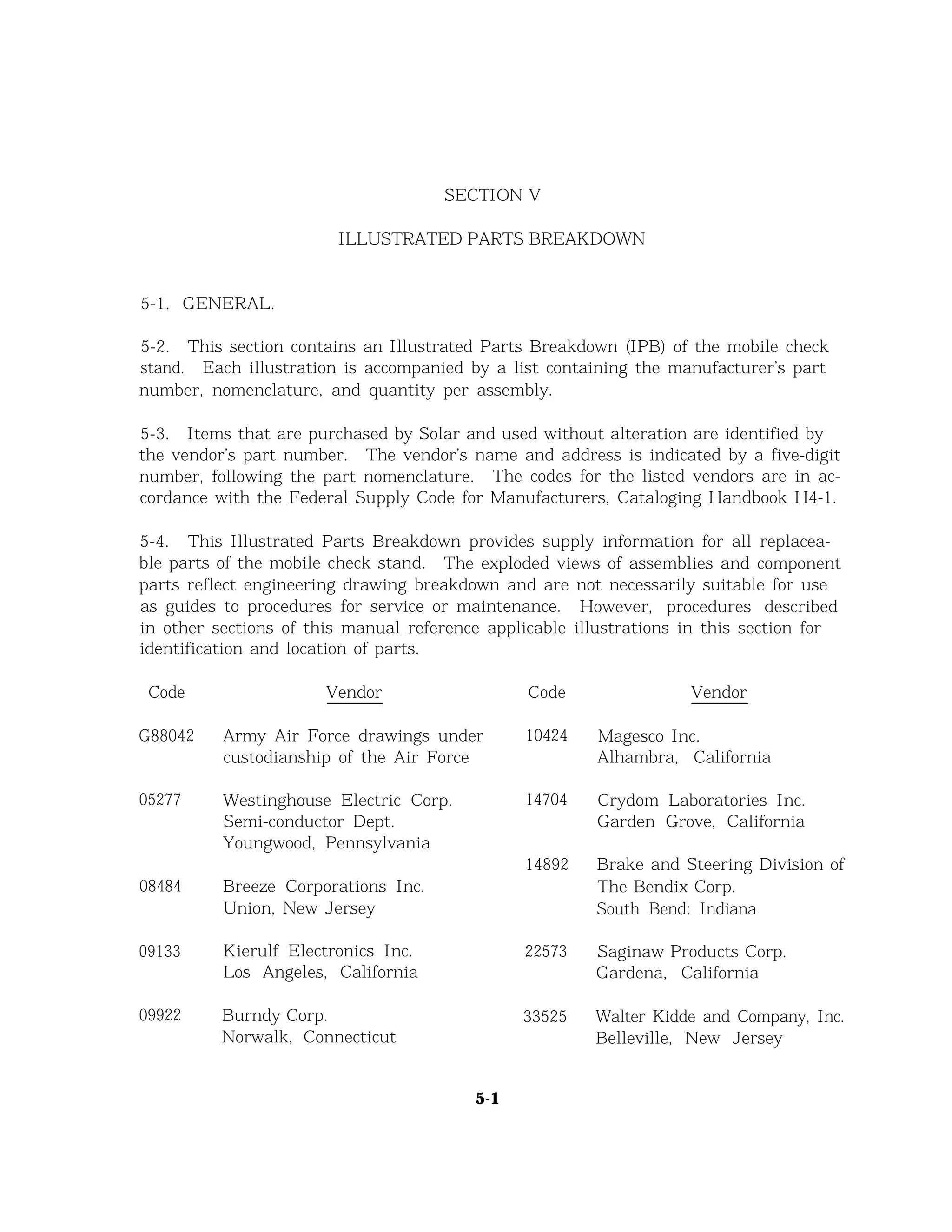 SECTION V
ILLUSTRATED PARTS BREAKDOWN
5-1. GENERAL.
5-2. This section contains an Illustrated Parts Breakdown (IPB) of the mobile check
stand. Each illustration is accompanied by a list containing the manufacturer’s part
number, nomenclature, and quantity per assembly.
5-3. Items that are purchased by Solar and used without alteration are identified by
the vendor’s part number. The vendor’s name and address is indicated by a five-digit
number, following the part nomenclature. The codes for the listed vendors are in ac-
cordance with the Federal Supply Code for Manufacturers, Cataloging Handbook H4-1.
5-4. This Illustrated Parts Breakdown provides supply information for all replacea-
ble parts of the mobile check stand. The exploded views of assemblies and component
parts reflect engineering drawing breakdown and are not necessarily suitable for use
as guides to procedures for service or maintenance. However, procedures described
in other sections of this manual reference applicable illustrations in this section for
identification and location of parts.
Code Vendor
G88042
05277
08484
09133
09922
Army Air Force drawings under
custodianship of the Air Force
Westinghouse Electric Corp.
Semi-conductor Dept.
Youngwood, Pennsylvania
Breeze Corporations Inc.
Union, New Jersey
Kierulf Electronics Inc.
Los Angeles, California
Burndy Corp.
Norwalk, Connecticut
Code Vendor
10424 Magesco Inc.
Alhambra, California
14704 Crydom Laboratories Inc.
Garden Grove, California
14892 Brake and Steering Division of
The Bendix Corp.
South Bend: Indiana
22573 Saginaw Products Corp.
Gardena, California
33525 Walter Kidde and Company, Inc.
Belleville, New Jersey
5-1
 