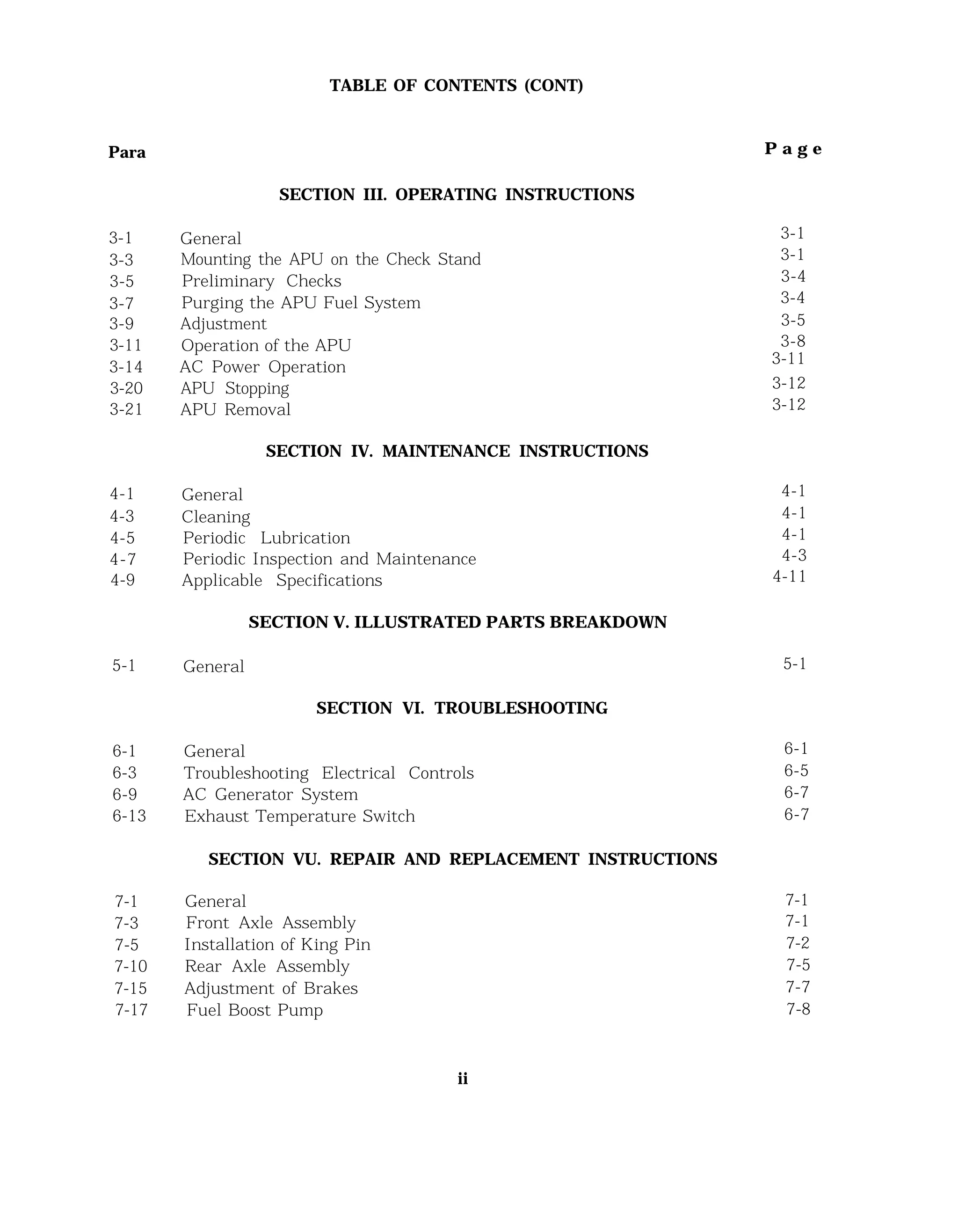 TABLE OF CONTENTS (CONT)
Para P a g e
3-1
3-3
3-5
3-7
3-9
3-11
3-14
3-20
3-21
4-1 General
4-3 Cleaning
4-5 Periodic Lubrication
4-7 Periodic Inspection and Maintenance
4-9 Applicable Specifications
5-1 General
6-1 General 6-1
6-3 Troubleshooting Electrical Controls 6-5
6-9 AC Generator System 6-7
6-13 Exhaust Temperature Switch 6-7
7-1 General 7-1
7-3 Front Axle Assembly 7-1
7-5 Installation of King Pin 7-2
7-10 Rear Axle Assembly 7-5
7-15 Adjustment of Brakes 7-7
7-17 Fuel Boost Pump 7-8
SECTION III. OPERATING INSTRUCTIONS
General
Mounting the APU on the Check Stand
Preliminary Checks
Purging the APU Fuel System
Adjustment
Operation of the APU
AC Power Operation
APU Stopping
APU Removal
SECTION IV. MAINTENANCE INSTRUCTIONS
SECTION V. ILLUSTRATED PARTS BREAKDOWN
SECTION VI. TROUBLESHOOTING
SECTION VU. REPAIR AND REPLACEMENT INSTRUCTIONS
ii
3-1
3-1
3-4
3-4
3-5
3-8
3-11
3-12
3-12
4-1
4-1
4-1
4-3
4-11
5-1
 