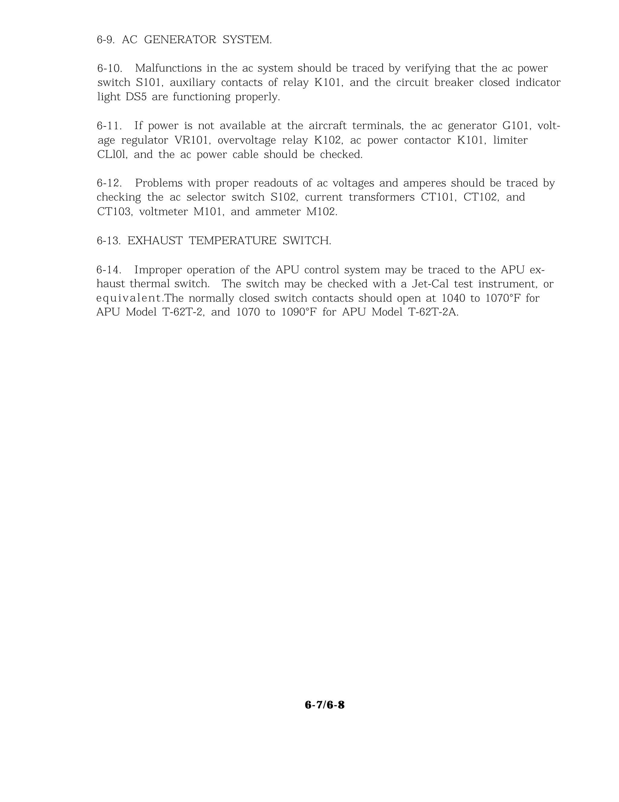 6-9. AC GENERATOR SYSTEM.
6-10. Malfunctions in the ac system should be traced by verifying that the ac power
switch S101, auxiliary contacts of relay K101, and the circuit breaker closed indicator
light DS5 are functioning properly.
6-11. If power is not available at the aircraft terminals, the ac generator G101, volt-
age regulator VR101, overvoltage relay K102, ac power contactor K101, limiter
CLl0l, and the ac power cable should be checked.
6-12. Problems with proper readouts of ac voltages and amperes should be traced by
checking the ac selector switch S102, current transformers CT101, CT102, and
CT103, voltmeter M101, and ammeter M102.
6-13. EXHAUST TEMPERATURE SWITCH.
6-14. Improper operation of the APU control system may be traced to the APU ex-
haust thermal switch. The switch may be checked with a Jet-Cal test instrument, or
equivalent.The normally closed switch contacts should open at 1040 to 1070°F for
APU Model T-62T-2, and 1070 to 1090°F for APU Model T-62T-2A.
6-7/6-8
 