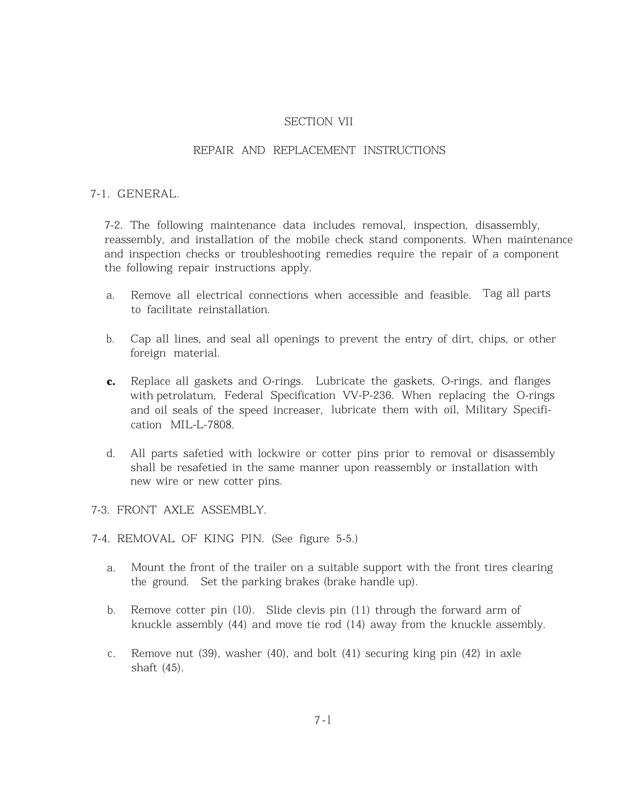 SECTION VII
REPAIR AND REPLACEMENT INSTRUCTIONS
7-1. GENERAL.
7-2. The following maintenance data includes removal, inspection, disassembly,
reassembly, and installation of the mobile check stand components. When maintenance
and inspection checks or troubleshooting remedies require the repair of a component
the following repair instructions apply.
a. Remove all electrical connections when accessible and feasible. Tag all parts
to facilitate reinstallation.
b. Cap all lines, and seal all openings to prevent the entry of dirt, chips, or other
foreign material.
c. Replace all gaskets and O-rings. Lubricate the gaskets, O-rings, and flanges
with petrolatum, Federal Specification VV-P-236. When replacing the O-rings
and oil seals of the speed increaser, lubricate them with oil, Military Specifi-
cation MIL-L-7808.
d. All parts safetied with lockwire or cotter pins prior to removal or disassembly
shall be resafetied in the same manner upon reassembly or installation with
new wire or new cotter pins.
7-3. FRONT AXLE ASSEMBLY.
7-4. REMOVAL OF KING PIN. (See figure 5-5.)
a. Mount the front of the trailer on a suitable support with the front tires clearing
the ground. Set the parking brakes (brake handle up).
b. Remove cotter pin (10). Slide clevis pin (11) through the forward arm of
knuckle assembly (44) and move tie rod (14) away from the knuckle assembly.
c. Remove nut (39), washer (40), and bolt (41) securing king pin (42) in axle
shaft (45).
7 - l
 