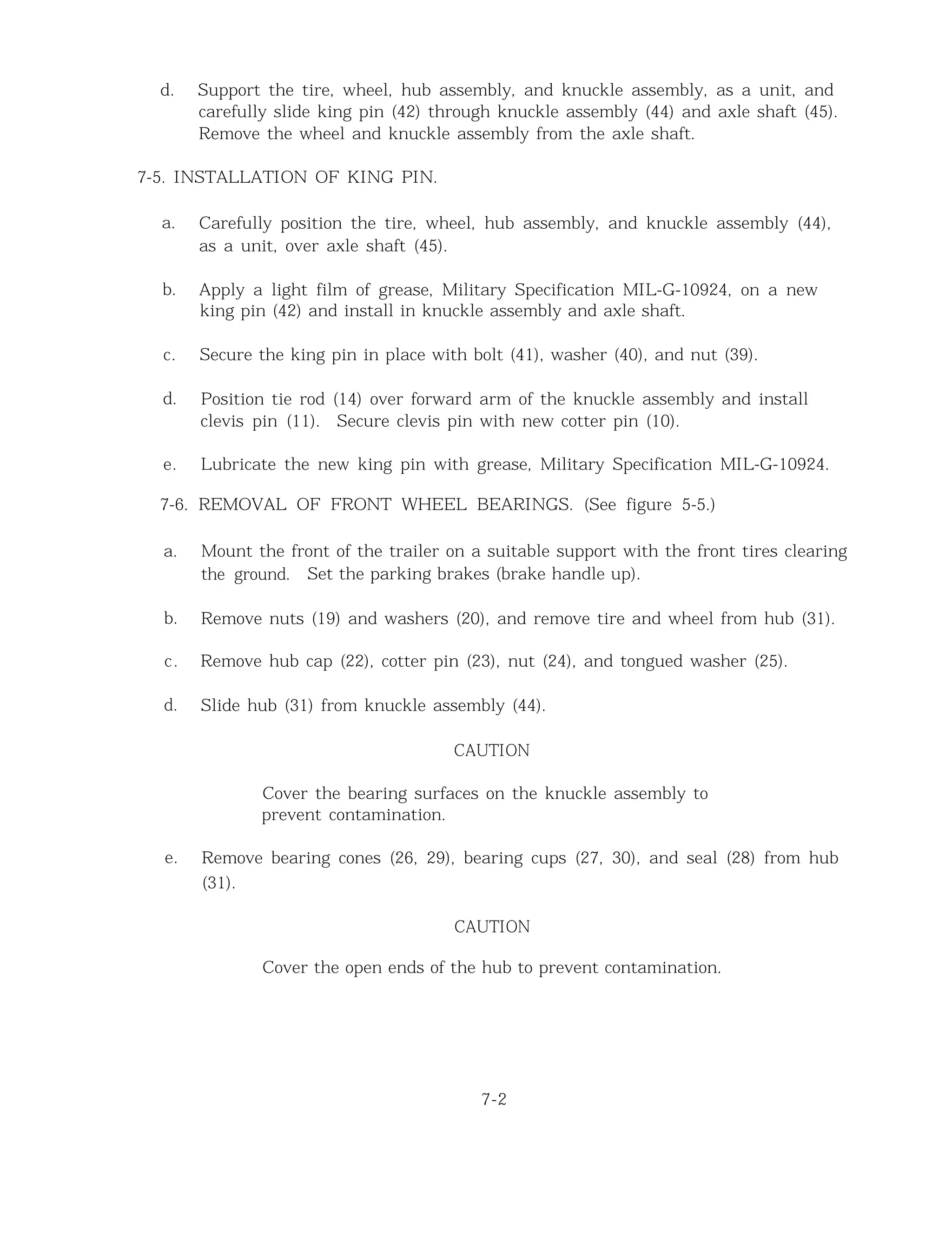 d. Support the tire, wheel, hub assembly, and knuckle assembly, as a unit, and
carefully slide king pin (42) through knuckle assembly (44) and axle shaft (45).
Remove the wheel and knuckle assembly from the axle shaft.
7-5. INSTALLATION OF KING PIN.
a. Carefully position the tire, wheel, hub assembly, and knuckle assembly (44),
as a unit, over axle shaft (45).
b. Apply a light film of grease, Military Specification MIL-G-10924, on a new
king pin (42) and install in knuckle assembly and axle shaft.
c. Secure the king pin in place with bolt (41), washer (40), and nut (39).
d. Position tie rod (14) over forward arm of the knuckle assembly and install
clevis pin (11). Secure clevis pin with new cotter pin (10).
e. Lubricate the new king pin with grease, Military Specification MIL-G-10924.
7-6. REMOVAL OF FRONT WHEEL BEARINGS. (See figure 5-5.)
a. Mount the front of the trailer on a suitable support with the front tires clearing
the ground. Set the parking brakes (brake handle up).
b. Remove nuts (19) and washers (20), and remove tire and wheel from hub (31).
c. Remove hub cap (22), cotter pin (23), nut (24), and tongued washer (25).
d. Slide hub (31) from knuckle assembly (44).
CAUTION
Cover the bearing surfaces on the knuckle assembly to
prevent contamination.
e. Remove bearing cones (26, 29), bearing cups (27, 30), and seal (28) from hub
(31).
CAUTION
Cover the open ends of the hub to prevent contamination.
7-2
 