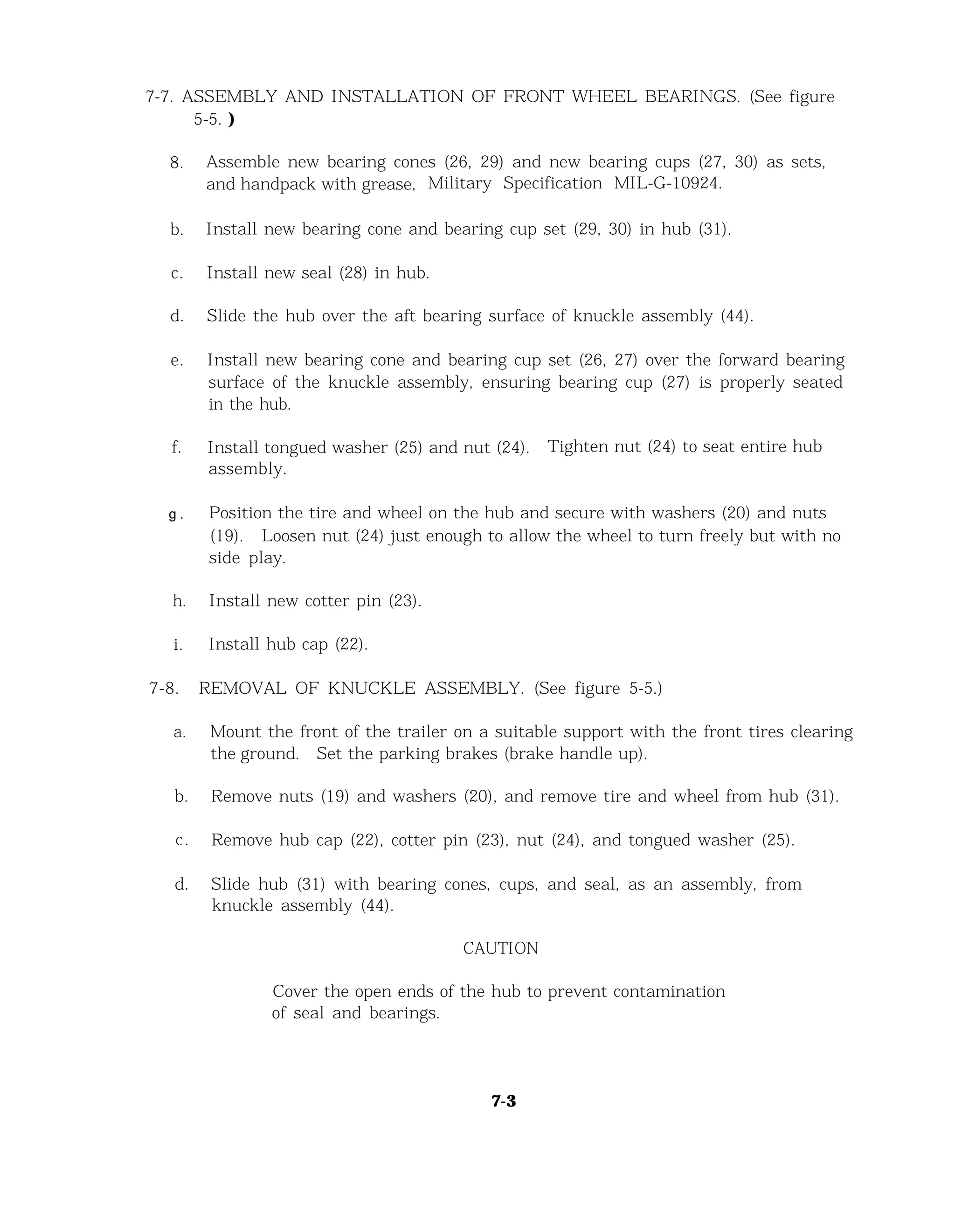 7-7. ASSEMBLY AND INSTALLATION OF FRONT WHEEL BEARINGS. (See figure
5-5. )
8.
b.
c.
d.
e.
f.
g .
h.
i.
7-8.
a.
Assemble new bearing cones (26, 29) and new bearing cups (27, 30) as sets,
and handpack with grease, Military Specification MIL-G-10924.
Install new bearing cone and bearing cup set (29, 30) in hub (31).
Install new seal (28) in hub.
Slide the hub over the aft bearing surface of knuckle assembly (44).
Install new bearing cone and bearing cup set (26, 27) over the forward bearing
surface of the knuckle assembly, ensuring bearing cup (27) is properly seated
in the hub.
Install tongued washer (25) and nut (24). Tighten nut (24) to seat entire hub
assembly.
Position the tire and wheel on the hub and secure with washers (20) and nuts
(19). Loosen nut (24) just enough to allow the wheel to turn freely but with no
side play.
Install new cotter pin (23).
Install hub cap (22).
REMOVAL OF KNUCKLE ASSEMBLY. (See figure 5-5.)
Mount the front of the trailer on a suitable support with the front tires clearing
the ground. Set the parking brakes (brake handle up).
b. Remove nuts (19) and washers (20), and remove tire and wheel from hub (31).
c. Remove hub cap (22), cotter pin (23), nut (24), and tongued washer (25).
d. Slide hub (31) with bearing cones, cups, and seal, as an assembly, from
knuckle assembly (44).
CAUTION
Cover the open ends of the hub to prevent contamination
of seal and bearings.
7-3
 
