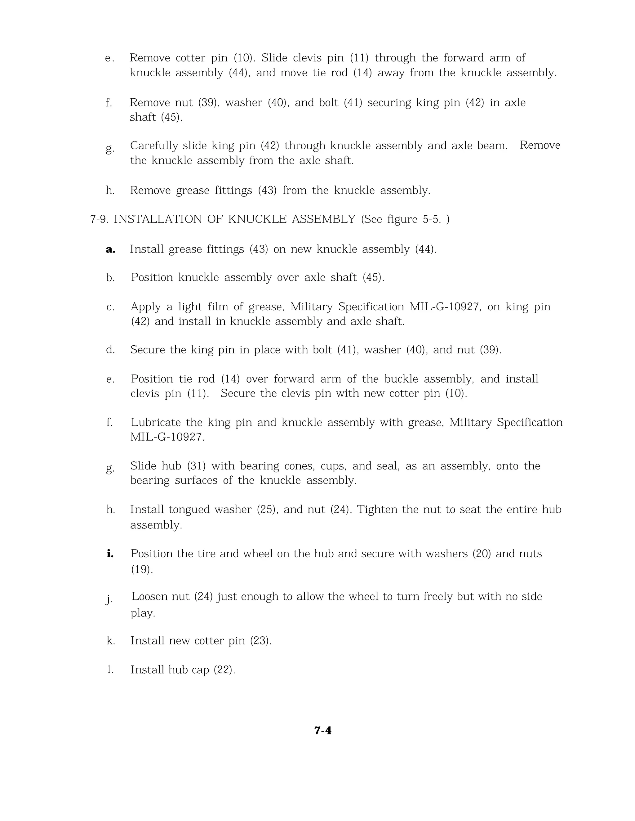 e. Remove cotter pin (10). Slide clevis pin (11) through the forward arm of
knuckle assembly (44), and move tie rod (14) away from the knuckle assembly.
f. Remove nut (39), washer (40), and bolt (41) securing king pin (42) in axle
shaft (45).
g. Carefully slide king pin (42) through knuckle assembly and axle beam. Remove
the knuckle assembly from the axle shaft.
h. Remove grease fittings (43) from the knuckle assembly.
7-9. INSTALLATION OF KNUCKLE ASSEMBLY (See figure 5-5. )
a. Install grease fittings (43) on new knuckle assembly (44).
b. Position knuckle assembly over axle shaft (45).
c. Apply a light film of grease, Military Specification MIL-G-10927, on king pin
(42) and install in knuckle assembly and axle shaft.
d. Secure the king pin in place with bolt (41), washer (40), and nut (39).
e. Position tie rod (14) over forward arm of the buckle assembly, and install
clevis pin (11). Secure the clevis pin with new cotter pin (10).
f. Lubricate the king pin and knuckle assembly with grease, Military Specification
MIL-G-10927.
g. Slide hub (31) with bearing cones, cups, and seal, as an assembly, onto the
bearing surfaces of the knuckle assembly.
h. Install tongued washer (25), and nut (24). Tighten the nut to seat the entire hub
assembly.
i. Position the tire and wheel on the hub and secure with washers (20) and nuts
(19).
j. Loosen nut (24) just enough to allow the wheel to turn freely but with no side
play.
k. Install new cotter pin (23).
1. Install hub cap (22).
7-4
 