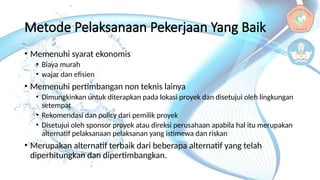 Metode Pelaksanaan Pekerjaan Yang Baik
• Memenuhi syarat ekonomis
• Biaya murah
• wajar dan efisien
• Memenuhi pertimbangan non teknis lainya
• Dimungkinkan untuk diterapkan pada lokasi proyek dan disetujui oleh lingkungan
setempat
• Rekomendasi dan policy dari pemilik proyek
• Disetujui oleh sponsor proyek atau direksi perusahaan apabila hal itu merupakan
alternatif pelaksanaan pelaksanan yang istimewa dan riskan
• Merupakan alternatif terbaik dari beberapa alternatif yang telah
diperhitungkan dan dipertimbangkan.
 