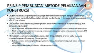 PRINSIP PEMBUATAN METODE PELAKSANAAN
KONSTRUKSI
• Urutan pelaksanaan pekerjaan yang logis dan teknik sehubungan dengan tersedianya
sumber daya yang dibutuhkan dalam kondisi medan kerja  tercapai pelaksanaan yang
efektif dan efisien.
• Dibuat oleh kontraktor yang bersangkutan pada waktu membuat ataupun mengajukan
penawaran pekerjaan
• Telah teruji saat melakukan klarifikasi atas dokumen tendernya terutama construction methodnya
• Tidak tertutup kemungkinan menjelang pelaksanaan atau pada waktu pelaksanaan pekerjaan, CM
perlu atau harus dirubah.
• Merupakan cerminan dari profesionalitas dari tim pelaksana proyek, yaitu manajer
proyek dan perusahaan yang bersangkutan.
• Dalam penilaian pemenang tender, penyajian metode pelaksanaan mempunyai bobot penilaian
yang tinggi.
• Yang diperhatikan bukan rendahnya nilai penawaran harga
 