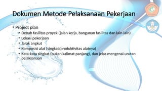 Dokumen Metode Pelaksanaan Pekerjaan
• Project plan
• Denah fasilitas proyek (jalan kerja, bangunan fasilitas dan lain-lain)
• Lokasi pekerjaan
• Jarak angkut
• Komposisi alat (singkat/produktivitas alatnya)
• Kata-kata singkat (bukan kalimat panjang), dan jelas mengenai urutan
pelaksanaan
 