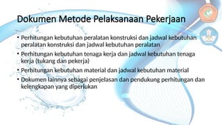 Dokumen Metode Pelaksanaan Pekerjaan
• Perhitungan kebutuhan peralatan konstruksi dan jadwal kebutuhan
peralatan konstruksi dan jadwal kebutuhan peralatan
• Perhitungan kebutuhan tenaga kerja dan jadwal kebutuhan tenaga
kerja (tukang dan pekerja)
• Perhitungan kebutuhan material dan jadwal kebutuhan material
• Dokumen lainnya sebagai penjelasan dan pendukung perhitungan dan
kelengkapan yang diperlukan
 