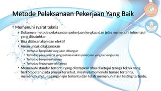 Metode Pelaksanaan Pekerjaan Yang Baik
• Memenuhi syarat teknis
• Dokumen metode pelaksanaan pekerjaan lengkap dan jelas memenuhi informasii
yang dibutuhkan
• Bisa dilaksanakan dan efektif
• Aman untuk dilaksanakan
• Terhadap bangunan yang akan dibangun
• Terhadap para pekerja yang melaksanakan pekerjaan yang bersangkutan
• Terhadap bangunan lainnya
• Terhadap lingkungan sekitarnya
• Memenuhi standar tertentu yang ditetapkan atau disetujui tenaga teknik yang
berkompeten pada proyek tersebut, misalnya memenuhi tonase tertentu,
memenuhi mutu tegangan ijin tertentu dan telah memenuhi hasil testing tertentu.
 