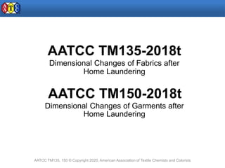 AATCC TM135-2018t
Dimensional Changes of Fabrics after
Home Laundering
AATCC TM150-2018t
Dimensional Changes of Garments after
Home Laundering
AATCC TM135, 150 © Copyright 2020, American Association of Textile Chemists and Colorists
 