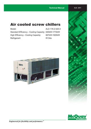 Air cooled screw chillers
Model:	 ALS 178.2-520.4
Standard Efficiency - Cooling Capacity:	 640kW-1772kW
High Efficiency - Cooling Capacity:	 667kW-1920kW
Refrigerant:	 R134a
Technical Manual
Engineered for flexibility and performance.
TM
ALS - 2011
 