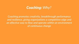 Coaching: Why?
Coaching promotes creativity, breakthrough performance
and resilience, giving organizations a competitive edge and
an effective way to flow and operate within an environment
of continuous change
 