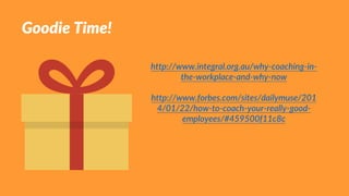 Goodie Time!
http://www.integral.org.au/why-coaching-in-
the-workplace-and-why-now
http://www.forbes.com/sites/dailymuse/201
4/01/22/how-to-coach-your-really-good-
employees/#459500f11c8c
 