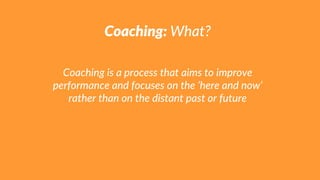 Coaching: What?
Coaching is a process that aims to improve
performance and focuses on the ‘here and now’
rather than on the distant past or future
 