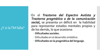 ¿Y si laTM falla?
En el Trastorno del Espectro Autista y
Trastorno pragmático o de la comunicación
social, se presenta un déficit en la habilidad
para representar estados mentales propios y
de los demás, lo que ocasiona:
 Dificultades sociales.
 Dificultades en el desarrollo simbólico.
 Dificultades en la pragmática del lenguaje.
 